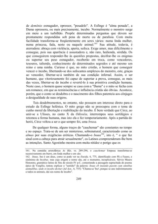 de demônio esmagador, opressor, "pesadelo". A Esfinge é "alma penada", a
Dama opressora, ou mais precisamente, íncubo. Normalmente o monstro surge
em meio a um turbilhão. Propõe determinadas perguntas que devem ser
prontamente respondidas sob pena de morte ou de paralisia. Com muita
facilidade transforma-se freqüentemente em seres vários: numa linda mulher,
numa princesa, fada, neste ou naquele animal.161
Sua atitude, todavia, é
aterradora: abraça com violência, aperta, sufoca. Exige amor, mas dificilmente o
consegue, pois sua aparência é assustadora e, não raro, hedionda, sórdida. Os
que conseguirem responder-lhe às questões propostas, decifrar-lhe os enigmas
ou suportar seu peso esmagador, receberão em troca, como vencedores,
tesouros, talismãs, conhecimento de determinados segredos e até mesmo um
reino e uma rainha. Curioso é que, no mito cristão, o homem que conseguir
vencer o íncubo, libertando-se dos sufocantes amplexos do monstro, este, graças
ao vencedor, libertar-se-á também de sua condição infernal. Assim, o ser
humano, que vitoriosamente foi capaz de suportar a prova, consegue, as mais
das vezes, libertar-se do íncubo e revertê-lo à sua primitiva condição humana.
Neste caso, o homem quase sempre se casa com a "Dama" e o mito se fecha com
um romance, em que as reminiscências e influência cristãs são óbvias. Acontece,
porém, que o conto se desdobra e o nascimento dos filhos patenteia aos cônjuges
a desigualdade de suas origens.
Tais desdobramentos, no entanto, não possuem um interesse direto para o
estudo da Esfinge helênica. O mito grego não se preocupou com o tema de
cunho moral da libertação e reabilitação do íncubo. É bem verdade que Circe, ao
unir-se a Ulisses, no canto X da Odisséia, interrompeu seus sortilégios e
retomou a forma humana, mas isto ela o fez temporariamente. Após a partida do
herói, Circe voltou a ser o que sempre foi, uma bruxa.
De qualquer forma, alguns traços do "cauchemar" são constantes no tempo
e no espaço. Trata-se de um ser misterioso, sobrenatural, caracterizado como as
almas por suas exigências eróticas. Chamando-o Inuus162
, isto é, " o que faz
sinal com a cabeça para atrair sexualmente", os Latinos compreenderam-lhe bem
as intenções. Santo Agostinho mostra com muita nitidez o perigo que os
161. Na comédia aristofânica As Rãs, vs. 289-294, o cauchemar Empusa transforma-se
sucessivamente em burro, em linda mulher e em cão.
162. Inuus, Ino é um deus, como se pode ver na Eneida, 6, 775, identificado com Pã e Fauno, e
sinônimo de Incubus, mas cuja origem e nome são, até o momento, inexplicáveis. Sérvio Mauro
Honorato, gramático latino ds fins do século IV p.C, comentando a passagem supracitada do poema
épico de Vergílio, tentou explicar o "sentido" da palavra: Inuus eb ineundo passim cum omnibus
animalibus, unde et incubo dicitur (Ad Aen., 6, 755): "Chama-se 'Ino', porque se une indistintamente
a todos os animais, daí seu nome de íncubo".
249
 