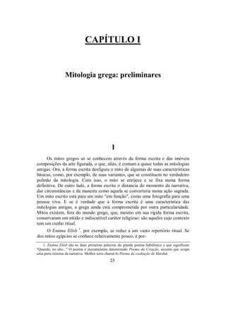CAPÍTULO I
Mitologia grega: preliminares
1
Os mitos gregos só se conhecem através da forma escrita e das imóveis
composições da arte figurada, o que, aliás, é comum a quase todas as mitologias
antigas. Ora, a forma escrita desfigura o mito de algumas de suas características
básicas, como, por exemplo, de suas variantes, que se constituem no verdadeiro
pulmão da mitologia. Com isso, o mito se enrijece e se fixa numa forma
definitiva. De outro lado, a forma escrita o distancia do momento da narrativa,
das circunstâncias e da maneira como aquela se converteria numa ação sagrada.
Um mito escrito está para um mito "em função", como uma fotografia para uma
pessoa viva. E se é verdade que a forma escrita é uma característica das
mitologias antigas, a grega ainda está comprometida por outra particularidade.
Mitos existem, fora do mundo grego, que, mesmo em sua rígida forma escrita,
conservaram um nítido e indiscutível caráter religioso: são aqueles cujo contexto
tem um cunho ritual.
O Enûma Elîsb 1
, por exemplo, se reduz a um vasto repertório ritual. Se
dos mitos egípcios se conhece relativamente pouco, é por-
1. Enûma Elîsb são as duas primeiras palavras do grande poema babilônico e que significam
"Quando, no alto..." O poema é inexatamente denominado Poema da Criação, assunto que ocupa
uma parte mínima da narrativa. Melhor seria chamá-lo Poema da exaltação de Marduk.
25
 