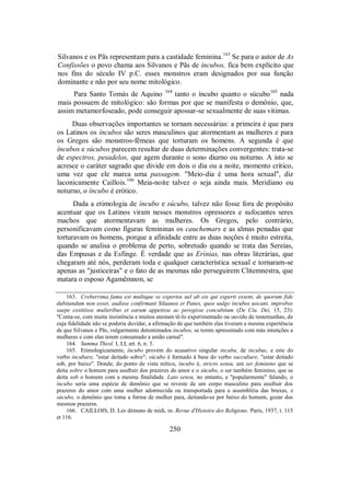 Silvanos e os Pãs representam para a castidade feminina.163
Se para o autor de As
Confissões o povo chama aos Silvanos e Pãs de íncubos, fica bem explícito que
nos fins do século IV p.C. esses monstros eram designados por sua função
dominante e não por seu nome mitológico.
Para Santo Tomás de Aquino 164
tanto o íncubo quanto o súcubo165
nada
mais possuem de mitológico: são formas por que se manifesta o demônio, que,
assim metamorfoseado, pode conseguir apossar-se sexualmente de suas vítimas.
Duas observações importantes se tornam necessárias: a primeira é que para
os Latinos os íncubos são seres masculinos que atormentam as mulheres e para
os Gregos são monstros-fêmeas que torturam os homens. A segunda é que
íncubos e súcubos parecem resultar de duas determinações convergentes: trata-se
de espectros, pesadelos, que agem durante o sono diurno ou noturno. A isto se
acresce o caráter sagrado que divide em dois o dia ou a noite, momento crítico,
uma vez que ele marca uma passagem. "Meio-dia é uma hora sexual", diz
laconicamente Caillois.166
Meia-noite talvez o seja ainda mais. Meridiano ou
noturno, o íncubo é erótico.
Dada a etimologia de íncubo e súcubo, talvez não fosse fora de propósito
acentuar que os Latinos viram nesses monstros opressores e sufocantes seres
machos que atormentavam as mulheres. Os Gregos, pelo contrário,
personificavam como figuras femininas os cauchemars e as almas penadas que
torturavam os homens, porque a afinidade entre as duas noções é muito estreita,
quando se analisa o problema de perto, sobretudo quando se trata das Sereias,
das Empusas e da Esfinge. É verdade que as Erínias, nas obras literárias, que
chegaram até nós, perderam toda e qualquer característica sexual e tornaram-se
apenas as "justiceiras" e o fato de as mesmas não perseguirem Clitemnestra, que
matara o esposo Agamêmnon, se
163. Creberrima fama est multique se expertos uel ab eis qui experti essent, de quorum fide
dubitandum non esset, audisse confirmant Siluanos et Panes, quos uulgo incubos uocant, improbos
saepe exstitisse mulieribus et earum appetisse ac peregisse concubitum (De Ciu. Dei, 15, 23):
"Conta-se, com muita insistência e muitos atestam tê-lo experimentado ou ouvido de testemunhas, de
cuja fidelidade não se poderia duvidar, a afirmação de que também elas tiveram a mesma experiência
de que Silvanos e Pãs, vulgarmente denominados íncubos, se terem apresentado com más intenções a
mulheres e com elas terem consumado a união carnal".
164. Summa Theol. I, LI, art. 6, n. 3.
165. Etimologicamente, íncubo provém do acusativo singular incubu, de incubus, e este do
verbo incubare, "estar deitado sobre"; súcubo é formado à base do verbo succubare, "estar deitado
sob, por baixo". Donde, do ponto de vista mítico, íncubo é, stricto sensu, um ser feminino que se
deita sobre o homem para usufruir dos prazeres do amor e o súcubo, o ser também feminino, que se
deita sob o homem com a mesma finalidade. Lato sensu, no entanto, e "popularmente" falando, o
íncubo seria uma espécie de demônio que se reveste de um corpo masculino para usufruir dos
prazeres do amor com uma mulher adormecida ou transportada para a assembléia das bruxas, e
súcubo, o demônio que toma a forma de mulher para, deitando-se por baixo do homem, gozar dos
mesmos prazeres.
166. CAILLOIS, D. Les démons de midi, in: Revue d'Histoire des Religions. Paris, 1937, t. 115
et 116.
250
 