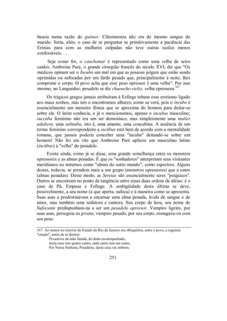 baseia numa razão do guénos: Clitemnestra não era do mesmo sangue do
marido. Seria, aliás, o caso de se perguntar se primitivamente a paciência das
Erínias para com as mulheres culpadas não teve outras razões menos
confessáveis. . .
Seja como for, o cauchemar é representado como uma velha de seios
caídos. Ambroise Paré, o grande cirurgião francês do século XVI, diz que "Os
médicos opinam ser o Íncubo um mal em que as pessoas julgam que estão sendo
oprimidas ou sufocadas por um fardo pesado que, principalmente à noite, lhes
comprime o corpo. O povo acha que esse peso opressor é uma velha". Por isso
mesmo, no Languedoc, pesadelo se diz chaouche-vielio, velha opressora.167
Os trágicos gregos jamais atribuíram à Esfinge tebana esse erotismo ligado
aos maus sonhos, mas nós o encontramos alhures, como se verá, pois o íncubo é
essencialmente um monstro fêmea que se aproxima do homem para deitar-se
sobre ele. O latim conhecia, e já o mencionamos, apenas o incubus masculino;
succuba feminino não era um ser demoníaco, mas simplesmente uma mulier
adultera, uma subnuba, isto é, uma amante, uma concubina. A ausência de um
termo feminino correspondente a incübus está bem de acordo com a mentalidade
romana, que jamais poderia conceber uma "incuba" deitando-se sobre um
homem! Não foi em vão que Ambroise Paré aplicou um masculino latino
(incübus) à "velha" do pesadelo.
Existe ainda, como já se disse, uma grande semelhança entre os monstros
opressores e as almas penadas. É que os "sonhadores" interpretam seus visitantes
meridianos ou noturnos como "almas do outro mundo", como espectros. Alguns
destes, todavia, se prendem mais a um grupo (monstros opressores) que a outro
(almas penadas). Desse modo, as Sereias são essencialmente seres "psíquicos".
Outros se encontram no ponto de tangência entre essas duas ordens de idéias: é o
caso de Pã, Empusa e Esfinge. A ambigüidade desta última se deve,
possivelmente, a seu nome (a que aperta, sufoca) e à maneira como se apresenta.
Suas asas a predestinavam a encarnar uma alma penada, ávida de sangue e de
amor, mas também uma sedutora e cantora. Seu corpo de leoa, seu nome de
Sufocante predispunham-na a ser um pesadelo opressor. Vampiro ligeiro, por
suas asas, perseguia os jovens; vampiro pesado, por seu corpo, esmagava-os com
seu peso.
167. Ao menos no interior do Estado do Rio de Janeiro era obrigatória, entre o povo, a seguinte
"oração", antes de se dormir:
Pesadeira da mão furada, do dedo escarrapachado,
nesta casa tem quatro canto, cada canto tem um santo,
Por Nossa Senhora, Pesadeira, desta casa vai embora.
251
 