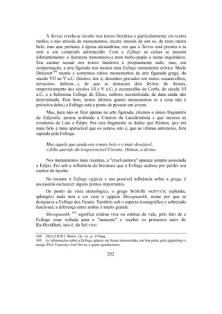 A Sereia revela-se íncubo nos textos literários e particularmente em textos
tardios e não através de monumentos, exceto através de um só, de resto muito
belo, mas que pertence à época alexandrina, em que a Sereia está prestes a se
unir a um camponês adormecido. Com a Esfinge as coisas se passam
diferentemente: a literatura transmutou-a num bicho-papão e numa inquiridora.
Seu caráter sexual nos textos literários é propriamente nulo, mas, em
compensação, a arte figurada nos mostra uma Esfinge sumamente erótica. Marie
Delcourt168
reuniu e comentou vários monumentos da arte figurada grega, do
século VII ao V a.C. (lécitos, isto é, desenhos gravados em vasos; escaravelhos;
terracotas; ânforas...), de que se destacam dois lécitos de Atenas,
respectivamente dos séculos VI e V a.C; o escaravelho de Corfu, do século VI
a.C, e a belíssima Esfinge de Éfeso, embora reconstituída, de data ainda não
determinada. Pois bem, nestes últimos quatro monumentos (e a cena não é
privativa deles) a Esfinge está a ponto de possuir um jovem.
Mas, para não se ficar apenas na arte figurada, citemos o único fragmento
da Edipodia, poema atribuído a Cineton da Lacedemônia e que narrava as
aventuras de Laio e Édipo. Por este fragmento se deduz que Hêmon, que era
mais belo e mais apetecível que os outros, isto é, que as vítimas anteriores, fora
raptado pela Esfinge:
Mas aquele que ainda era o mais belo e o mais desejável,
o filho querido do irrepreensível Creonte, Hêmon, o divino.
Nos monumentos mais recentes, a "cruel cantora" aparece sempre associada
a Édipo. Foi sob a influência da literatura que a Esfinge acabou por perder seu
caráter de íncubo.
No tocante à Esfinge egípcia e sua possível influência sobre a grega, é
necessário esclarecer alguns pontos importantes.
Do ponto de vista etimológico, o grego Wófeffe «KPIYYÓÇ (sphínks,
sphingós) nada tem a ver com o egípcio Shesepuankh, nome por que se
designava a Esfinge dos Faraós. Também sob o aspecto iconográfico e sobretudo
funcional, a diferença entre ambas é muito grande.
Shesepuankh 169
significa estátua viva ou estátua da vida, pelo fato de a
Esfinge estar voltada para o "nascente" e receber os primeiros raios de
Ra-Herakheti, isto é, do Sol vivo.
168. DELCOURT, Marie. Op. cit., p. 119sqq.
169. As informações sobre a Esfinge egípcia me foram transmitidas, em boa parte, pelo egiptólogo e
amigo, Prof. Francisco José Neves, a quem agradecemos.
252
 