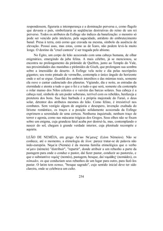 respondessem, figuraria a intemperança e a dominação perversa e, como flagelo
que devasta o país, simbolizaria as seqüências destrutivas do reino de um rei
perverso. Todos os atributos da Esfinge são índices da banalização: o monstro só
pode ser vencido pelo intelecto, pela sagacidade, antídoto do embrutecimento
banal. Presa à terra, está corno que cravada na mesma, símbolo da ausência de
elevação. Possui asas, mas estas, como as de Ícaro, não podem levá-la muito
longe. O destino da "cruel cantora" é ser tragada pelo abismo.
No Egito, um corpo de leão acocorado com uma cabeça humana, de olhar
enigmático, emergindo da juba felina. A mais célebre, já se mencionou, se
encontra no prolongamento da pirâmide de Quéfren, junto ao Templo do Vale,
nas proximidades das mastabas e pirâmides de Giseh, que prolongam sua sombra
sobre a imensidão do deserto. A Esfinge vela noite e dia pelas necrópoles
gigantes; seu rosto pintado de vermelho, contempla o único ângulo do horizonte
onde o sol se ergue. Guardiã dos umbrais interditos e das múmias reais, somente
ela ouve o cantar cadenciado dos planetas. Vigiando, dia e noite, as entradas da
eternidade e atenta a tudo o que o foi e a tudo o que será, somente ela contempla
o rolar manso dos Nilos celestes e o vaivém das barcas solares. Sua cabeça é a
cabeça real, símbolo de um poder soberano, terrível com os rebeldes, benfazeja e
protetora dos bons. Sua face barbuda é a própria majestade do Faraó, o deus
solar, detentor dos atributos mesmos do leão. Como felino, é irresistível nos
combates. Sem vestígio algum de angústia e desespero, invenção exaltada do
lirismo romântico, os traços e a posição solidamente acocorada da Esfinge
exprimem a serenidade de uma certeza. Nenhuma inquietude, nenhum traço de
terror e agonia, como nas máscaras trágicas dos Gregos. Seus olhos não se fixam
sobre um enigma, cuja grandeza fatal acaba por destruí-la, mas, contemplando o
nascer do sol, chegam à grande verdade interior, cuja plenitude recompõe e
aquieta.
LEÃO DE NEMÉIA, em grego Λe/wn Ne/meio$ (Léon Némeios). Não se
conhece, até o momento, a etimologia de léon: parece tratar-se de palavra não
indo-européia. Neme/a (Neméa) é da mesma família etimológica que o verbo
ne/mein (némein) "distribuir", "repartir", donde atribuir a um rebanho a parte da
pastagem para onde o conduz o pastor, daí fazer pastar, conduzir ao pastoreio, e
que o substantivo nomÒ$ (nomós), pastagem, bosque, daí nom£de$ (nomádes), os
nômades, os que conduziam seus rebanhos de um lugar para outro, para fazê-los
pastar. O latim tem nemus, "bosque sagrado", cujo sentido inicial deve ter sido
clareira, onde se celebrava um culto.
254
 