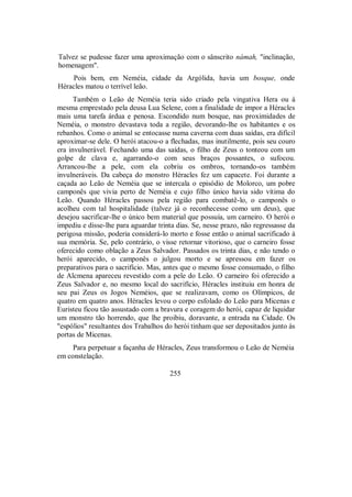 Talvez se pudesse fazer uma aproximação com o sânscrito námah, "inclinação,
homenagem".
Pois bem, em Neméia, cidade da Argólida, havia um bosque, onde
Héracles matou o terrível leão.
Também o Leão de Neméia teria sido criado pela vingativa Hera ou à
mesma emprestado pela deusa Lua Selene, com a finalidade de impor a Héracles
mais uma tarefa árdua e penosa. Escondido num bosque, nas proximidades de
Neméia, o monstro devastava toda a região, devorando-lhe os habitantes e os
rebanhos. Como o animal se entocasse numa caverna com duas saídas, era difícil
aproximar-se dele. O herói atacou-o a flechadas, mas inutilmente, pois seu couro
era invulnerável. Fechando uma das saídas, o filho de Zeus o tonteou com um
golpe de clava e, agarrando-o com seus braços possantes, o sufocou.
Arrancou-lhe a pele, com ela cobriu os ombros, tornando-os também
invulneráveis. Da cabeça do monstro Héracles fez um capacete. Foi durante a
caçada ao Leão de Neméia que se intercala o episódio de Molorco, um pobre
camponês que vivia perto de Neméia e cujo filho único havia sido vítima do
Leão. Quando Héracles passou pela região para combatê-lo, o camponês o
acolheu com tal hospitalidade (talvez já o reconhecesse como um deus), que
desejou sacrificar-lhe o único bem material que possuía, um carneiro. O herói o
impediu e disse-lhe para aguardar trinta dias. Se, nesse prazo, não regressasse da
perigosa missão, poderia considerá-lo morto e fosse então o animal sacrificado à
sua memória. Se, pelo contrário, o visse retornar vitorioso, que o carneiro fosse
oferecido como oblação a Zeus Salvador. Passados os trinta dias, e não tendo o
herói aparecido, o camponês o julgou morto e se apressou em fazer os
preparativos para o sacrifício. Mas, antes que o mesmo fosse consumado, o filho
de Alcmena apareceu revestido com a pele do Leão. O carneiro foi oferecido a
Zeus Salvador e, no mesmo local do sacrifício, Héracles instituiu em honra de
seu pai Zeus os Jogos Neméios, que se realizavam, como os Olímpicos, de
quatro em quatro anos. Héracles levou o corpo esfolado do Leão para Micenas e
Euristeu ficou tão assustado com a bravura e coragem do herói, capaz de liquidar
um monstro tão horrendo, que lhe proibiu, doravante, a entrada na Cidade. Os
"espólios" resultantes dos Trabalhos do herói tinham que ser depositados junto às
portas de Micenas.
Para perpetuar a façanha de Héracles, Zeus transformou o Leão de Neméia
em constelação.
255
 