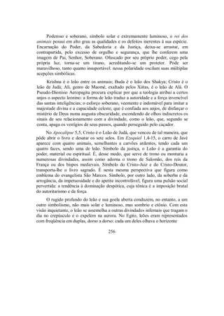 Poderoso e soberano, símbolo solar e extremamente luminoso, o rei dos
animais possui em alto grau as qualidades e os defeitos inerentes à sua espécie.
Encarnação do Poder, da Sabedoria e da Justiça, deixa-se arrastar, em
contrapartida, pelo excesso de orgulho e segurança, que lhe conferem uma
imagem de Pai, Senhor, Soberano. Ofuscado por seu próprio poder, cego pela
própria luz, torna-se um tirano, acreditando-se um protetor. Pode ser
maravilhoso, tanto quanto insuportável: nessa polaridade oscilam suas múltiplas
acepções simbólicas.
Krishna é o leão entre os animais; Buda é o leão dos Shakya; Cristo é o
leão de Judá; Ali, genro de Maomé, exaltado pelos Xiitas, é o leão de Alá. O
Pseudo-Dionísio Aeropagita procura explicar por que a teologia atribui a certos
anjos o aspecto leonino: a forma de leão traduz a autoridade e a força invencível
das santas inteligências; o esforço soberano, veemente e indomável para imitar a
majestade divina e a capacidade celeste, que é confiada aos anjos, de disfarçar o
mistério de Deus numa augusta obscuridade, escondendo de olhos indiscretos os
sinais de seu relacionamento com a divindade, como o leão, que, segundo se
conta, apaga os vestígios de seus passos, quando perseguido pelo caçador.
No Apocalipse 5,5, Cristo é o Leão de Judá, que venceu de tal maneira, que
pôde abrir o livro e desatar os sete selos. Em Ezequiel 1,4-15, o carro de Javé
aparece com quatro animais, semelhantes a carvões ardentes, tendo cada um
quatro faces, sendo uma de leão. Símbolo da justiça, o Leão é a garantia do
poder, material ou espiritual. É, desse modo, que serve de trono ou montaria a
numerosas divindades, assim como adorna o trono de Salomão, dos reis da
França ou dos bispos medievais. Símbolo do Cristo-Juiz e do Cristo-Doutor,
transporta-lhe o livro sagrado. É nesta mesma perspectiva que figura como
emblema do evangelista São Marcos. Símbolo, por outro lado, da soberba e da
arrogância, da impetuosidade e do apetite incontrolável, figura uma pulsão social
pervertida: a tendência à dominação despótica, cuja tônica é a imposição brutal
do autoritarismo e da força.
O rugido profundo do leão e sua goela aberta conduzem, no entanto, a um
outro simbolismo, não mais solar e luminoso, mas sombrio e ctônio. Com esta
visão inquietante, o leão se assemelha a outras divindades infernais que tragam o
dia no crepúsculo e o expelem na aurora. No Egito, leões eram representados
com freqüência em duplas, dorso a dorso: cada um deles olhava o horizonte
256
 
