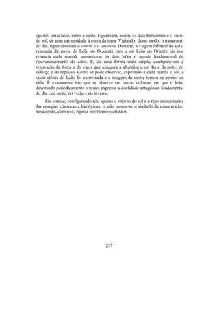 oposto, um a leste, outro a oeste. Figuravam, assim, os dois horizontes e o curso
do sol, de uma extremidade à outra da terra. Vigiando, desse modo, o transcurso
do dia, representavam o ontem e o amanha. Destarte, a viagem infernal do sol o
conduzia da goela do Leão do Ocidente para a do Leão do Oriente, de que
renascia cada manhã, tornando-se os dois leões o agente fundamental do
rejuvenescimento do astro. E, de uma forma mais ampla, configuravam a
renovação da força e do vigor que assegura a alternância do dia e da noite, do
esforço e do repouso. Como se pode observar, expelindo a cada manhã o sol, a
visão ctônia do Leão foi exorcizada e a imagem da morte tornou-se penhor de
vida. É exatamente isto que se observa em outras culturas, em que o leão,
devorando periodicamente o touro, expressa a dualidade antagônica fundamental
do dia e da noite, do verão e do inverno.
Em síntese, configurando não apenas o retorno do sol e o rejuvenescimento
das energias cósmicas e biológicas, o leão tornou-se o símbolo da ressurreição,
merecendo, com isso, figurar nos túmulos cristãos.
257
 