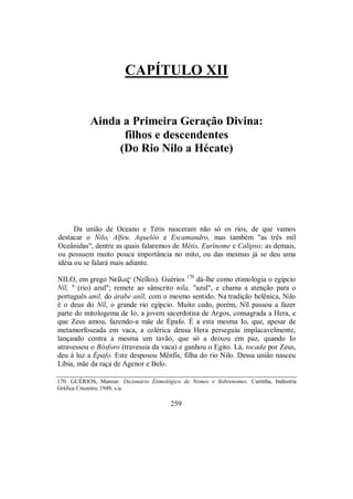CAPÍTULO XII
Ainda a Primeira Geração Divina:
filhos e descendentes
(Do Rio Nilo a Hécate)
Da união de Oceano e Tétis nasceram não só os rios, de que vamos
destacar o Nilo, Alfeu, Aquelôo e Escamandro, mas também "as três mil
Oceânidas", dentre as quais falaremos de Métis, Eurínome e Calipso; as demais,
ou possuem muito pouca importância no mito, ou das mesmas já se deu uma
idéia ou se falará mais adiante.
NILO, em grego Neîlo$ (Neîlos). Guérios 170
dá-lhe como etimologia o egípcio
Nîl, " (rio) azul"; remete ao sânscrito nila, "azul", e chama a atenção para o
português anil, do árabe anîl, com o mesmo sentido. Na tradição helênica, Nilo
é o deus do Nîl, o grande rio egípcio. Muito cedo, porém, Nîl passou a fazer
parte do mitologema de Io, a jovem sacerdotisa de Argos, consagrada a Hera, e
que Zeus amou, fazendo-a mãe de Épafo. É a esta mesma Io, que, apesar de
metamorfoseada em vaca, a colérica deusa Hera perseguiu implacavelmente,
lançando contra a mesma um tavão, que só a deixou em paz, quando Io
atravessou o Bósforo (travessia da vaca) e ganhou o Egito. Lá, tocada por Zeus,
deu à luz a Épafo. Este desposou Mênfis, filha do rio Nilo. Dessa união nasceu
Líbia, mãe da raça de Agenor e Belo.
170. GUÉRIOS, Mansur. Dicionário Etimológico de Nomes e Sobrenomes. Curitiba, Indústria
Gráfica Cruzeiro, 1949, s.u.
259
 