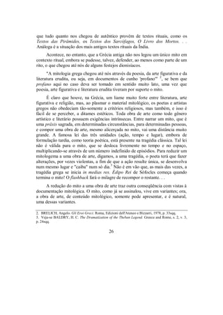 que tudo quanto nos chegou de autêntico provém de textos rituais, como os
Textos das Pirâmides, os Textos dos Sarcófagos, O Livro dos Mortos. . .
Análoga é a situação dos mais antigos textos rituais da Índia.
Acontece, no entanto, que a Grécia antiga não nos legou um único mito em
contexto ritual, embora se pudesse, talvez, defender, ao menos como parte de um
rito, o que chegou até nós de alguns festejos dionisíacos.
"A mitologia grega chegou até nós através da poesia, da arte figurativa e da
literatura erudita, ou seja, em documentos de cunho 'profano'" 2
, se bem que
profano aqui no caso deva ser tomado em sentido muito lato, uma vez que
poesia, arte figurativa e literatura erudita tiveram por suporte o mito.
É claro que houve, na Grécia, um liame muito forte entre literatura, arte
figurativa e religião, mas, ao plasmar o material mitológico, os poetas e artistas
gregos não obedeciam tão-somente a critérios religiosos, mas também, e isso é
fácil de se perceber, a ditames estéticos. Toda obra de arte como todo gênero
artístico e literário possuem exigências intrínsecas. Entre narrar um mito, que é
uma prâxis sagrada, em determinadas circunstâncias, para determinadas pessoas,
e compor uma obra de arte, mesmo alicerçada no mito, vai uma distância muito
grande. A famosa lei das três unidades (ação, tempo e lugar), embora de
formulação tardia, como teoria poética, está presente na tragédia clássica. Tal lei
não é válida para o mito, que se desloca livremente no tempo e no espaço,
multiplicando-se através de um número indefinido de episódios. Para reduzir um
mitologema a uma obra de arte, digamos, a uma tragédia, o poeta terá que fazer
alterações, por vezes violentas, a fim de que a ação resulte única, se desenvolva
num mesmo lugar e "caiba" num só dia.3
Não é em vão que, as mais das vezes, a
tragédia grega se inicia in medias res. Édipo Rei de Sófocles começa quando
termina o mito! O flashback fará o milagre de recompor o restante. . .
A redução do mito a uma obra de arte traz outra conseqüência com vistas à
documentação mitológica. O mito, como já se assinalou, vive em variantes; ora,
a obra de arte, de conteúdo mitológico, somente pode apresentar, e é natural,
uma dessas variantes.
2. BRELICH, Angelo. Gli Eroi Greci. Roma, Edizioni dell'Ateneo e Bízzarri, 1978, p. 33sqq.
3. Veja-se BALDRY, H. C. The Dramatization of the Theban Legend. Greece and Rome, s. 2, v. 3,
p. 24sqq.
26
 
