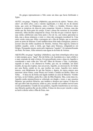 Os gregos representavam o Nilo como um deus que havia fertilizado o
Egito.
ALFEU, em grego, ’AlfeiÒ$ (Alpheiós), que proviria de alphós, "branco, alvo,
claro", em latim albus, com o mesmo significado, é o deus do rio do mesmo
nome, que corre no Peloponeso, entre a Élida e a Arcádia. Diversos mitos
relatam as tentativas do deus-rio para conquistar Ártemis e Aretusa, uma das
ninfas que lhe fazia parte do cortejo. Como a deusa lhe resistisse às investidas
amorosas, Alfeu decidiu conquistá-la à força. Um dia em que a irmã de Apoio e
suas ninfas celebravam uma festa junto à foz do rio, este tentou aproximar-se
dela, mas a deusa enlameou o rosto e o deus não conseguiu reconhecê-la. Uma
outra versão conta que Alfeu a perseguiu até a ilha de Ortígia, que se encontra
junto ao porto de Siracusa. Como também dessa feita nada conseguisse, passou a
acossar uma das ninfas caçadoras de Ártemis, Aretusa. Para segui-la, tornou-se
também caçador, como a ninfa, que fugiu para Siracusa, refugiando-se em
Ortígia. Perseguida mesmo assim pelo impetuoso "caçador", foi metamorfoseada
em fonte. Por amor, Alfeu misturou suas águas às da fonte de Aretusa.
AQUELÔO, em grego ’Aχelûo$ (Akhelôos), cuja fonte etimológica talvez seja
o indo-europeu aqwa, "água". Rio da Etólia e da Acarnânia era o mais célebre e
o mais venerado de toda a Grécia. Foi personificado como o deus-rio Aquelôo e
considerado o mais velho dos "três mil" filhos de Oceano e Tétis. A princípio,
segundo se narra, o rio chamava-se Forbas, que era, na realidade, um herói
tessálio, da raça dos Lápitas, mas um jovem, Aquelôo, ao atravessá-lo, foi ferido
por uma flecha, caindo no rio, que recebeu seu nome. Aquelôo teve muitos
amores: com Melpômene foi pai das Sereias e, depois, de outros amores seus
nasceram várias fontes, como Pirene em Corinto, Castália em Delfos, Dirce em
Tebas. . . O deus-rio da Etólia está ligado também ao ciclo de Héracles. Vizinho
de Eneu, rei de Cálidon, pediu-lhe a mão da filha Dejanira. Mas, como deus-rio,
Aquelôo podia metamorfosear-se sobretudo em dragão e touro, o que assustou
Dejanira, que preferiu Héracles, que também a desejava por esposa. O deus-rio
não quis abrir mão da princesa, tendo-se, pois, travado um combate terrível entre
os dois pretendentes. Usando de seus poderes, Aquelôo transformou-se em touro,
mas Héracles quebrou-lhe um dos chifres. O deus-rio deu-se por vencido e cedeu
ao herói o direito sobre a filha de Eneu, mas
260
 