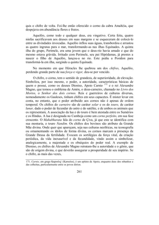 quis o chifre de volta. Foi-lhe então oferecido o corno da cabra Amaltéia, que
despejava em abundância flores e frutos.
Aquelôo, como todo e qualquer deus, era vingativo. Certa feita, quatro
ninfas sacrificavam aos deuses em suas margens e se esqueceram de colocá-lo
entre as divindades invocadas. Aquelôo inflou suas águas, transbordou e arrastou
as quatro ingratas para o mar, transformando-as nas ilhas Equínades. A quinta
ilha do grupo, Perimele, era uma jovem que o deus-rio havia amado e que do
mesmo estava grávida. Irritado com Perimele, seu pai Hipódamas, já prestes a
nascer o filho de Aquelôo, lançou-a no rio. Este pediu a Posídon para
transformá-la em ilha, surgindo a quinta Equínade.
No momento em que Héracles lhe quebrou um dos chifres, Aquelôo,
perdendo grande parte de sua força e vigor, deu-se por vencido.
O chifre, o corno, tem o sentido de grandeza, de superioridade, de elevação.
Simboliza, por isso mesmo, o poder, a autoridade, características básicas de
quem o possui, como os deuses Dioniso, Apoio Carnio 171
e o rei Alexandre
Magno, que tomou o emblema de Amón, o deus-carneiro, chamado no Livro dos
Mortos, o Senhor dos dois cornos. Reis e guerreiros de culturas diversas,
nomeadamente os Gauleses, tinham chifres em seus capacetes. É mister levar em
conta, no entanto, que o poder atribuído aos cornos não é apenas de ordem
temporal. Os chifres do carneiro são de caráter solar e os do touro, de caráter
lunar, dado o poder de fecundar do astro e do satélite, e de ambos os animais que
os representam, A associação da lua e do touro é bem atestada entre os Sumérios
e os Hindus. A lua é designada no Camboja como um corno perfeito, em sua fase
crescente. O Mahabharata fala do corno de Çiva, já que este se identifica com
sua montaria, o touro Nandim. Os chifres dos bovinos são atributo da Grande
Mãe divina. Onde quer que apareçam, seja nas culturas neolíticas, na iconografia
ou ornamentando os ídolos de forma divina, os cornos marcam a presença da
Grande Deusa da fertilidade. Evocam os sortilégios da força vital, da criação
periódica, da vida inexaurível e da fecundidade, vindo assim a simbolizar,
analogicamente, a majestade e os obséquios do poder real. A exemplo de
Dioniso, os chifres de Alexandre Magno retratam-lhe a autoridade e o gênio, que
são de origem divina, e que deverão assegurar a prosperidade de seu império. Se
o chifre, as mais das vezes,
171. Carnio, em grego Karneîo$ (Karneîos), é um epíteto de Apoio, enquanto deus dos rebanhos e
das colheitas, particularmente entre os povos dórios.
261
 