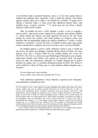 é um símbolo lunar e portanto feminino, como o é o do touro, pode tornar-se
também um emblema solar, masculino, como o chifre do carneiro. Este último
aspecto explica, aliás, que o chifre é um símbolo de virilidade. O grego »ÉQ«Ç
(kéras), o sânscrito linga e o latim cornu não significam apenas chifre, mas
também força, coragem, potência. 172
É assim que, por sua força e função
natural, o chifre retrata o pênis.
Mas, na medida em que o chifre designa o poder, a este se conjuga a
agressividade. Agni possui cornos imperecíveis, aguçados pelo próprio Brahma
e o chifre acabou por traduzir um poder agressivo do bem ou do mal. Nesta
relação de cornos dos animais com chefe político ou religioso existe uma
intenção clara de apropriação mágica dos objetos simbólicos. O chifre, o troféu
traduzem a exaltação e a posse da força. O soldado romano após uma grande
vitória, ornamentava o capacete com um corniculum, isto é, com um chifrinho.
Na tradição judaica e cristã o chifre simboliza a força e tem o sentido de
raio de luz, de clarão, de relâmpago. Quando Moisés desceu do Sinai, seu rosto
lançava raios, que a Vulgata traduz em seu sentido próprio por cornos (Ex
34,29-30 e 35). Este é o motivo por que Michelangelo Buonarroti, por exemplo,
representou Moisés com chifres, com aspecto de crescente lunar. Os quatro
cornos do altar dos holocaustos colocados no Templo designavam as quatro
direções do espaço, isto é, a extensão ilimitada do poder de Deus. Nos Salmos o
corno simboliza a força de Deus, que é a mais poderosa defesa daqueles que o
invocam:
Eu me abrigo nele, meu rochedo,
meu escudo e meu corno de salvação (Sl 17,2-3).
Pode simbolizar igualmente a força altaneira e agressiva dos arrogantes,
cuja pretensão é extirpada por Javé:
172. No tocante a corno, como epíteto de marido enganado pela mulher (pôr cornos, pôr cifres,
cornear, chifrar), que Luís da Câmara Cascudo (Dicionário do Folclore Brasileiro, p. 204, s.u.
Cornos) acha inexplicável, talvez se pudesse esclarecer como uma antífrase, uma lítotes, uma
afirmação por meio da negação do contrário: já que o chifre é símbolo de potência, "pôr chifres" é
negar, de certa forma, à vítima tal virtude. De qualquer modo, o epíteto é de uso muito antigo. Na
Grécia ke/rata poieîn tini (kérata poiêin tini), "fazer chifres em alguém", pôr chifres no marido, já
era empregado, como em Artemidoro (séc. II p.C), Onirocriticon libri V (Cinco livros sobre a
interpretação dos sonhos), 2,11. A coisa depois se generalizou. Informa o mesmo Luís da Câmara
Cascudo (op. cit., p. 204sq.) que "nos meados do séc. XIV, quando o rei Fernando de Portugal
arrebatou dona Leonor Teles ao marido, este, João Lourenço da Cunha, fugiu para Espanha e por lá
viveu, ostentando no chapéu um corno dourado, singular identificação do símbolo..."
No séc. XVIII, D. José, rei de Portugal, pela lei de 15 de março de 1751, mandava abrir rigoroso
inquérito pelo hábito ridículo de se colocarem chifres às portas das pessoas casadas.
262
 