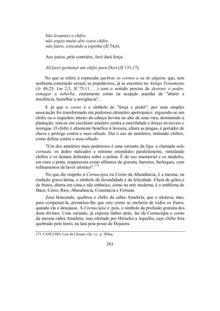 Não levanteis o chifre,
não ergais muito alto vosso chifre,
não faleis, esticando a espinha (Sl 74,6).
Aos justos, pelo contrário, Javé dará força:
Ali farei germinar um chifre para Davi (Sl 131,17).
No que se refere à expressão quebrar os cornos a ou de alguém, que, sem
nenhuma conotação sexual, se popularizou, já se encontra no Antigo Testamento
(Jr 48,25; Lm 2,3; Sl 75,11. . .) com o sentido preciso de destruir o poder,
esmagar a soberba, exatamente como na acepção popular de "abater a
insolência, humilhar a arrogância".
E já que o corno é o símbolo de "força e poder", por uma simples
associação foi transformado em poderoso elemento apotropaico: erguendo-se um
chifre ou o esqueleto inteiro da cabeça bovina no alto de uma vara, dominando a
plantação, tem-se um excelente amuleto contra a esterilidade e forças invisíveis e
inimigas. O chifre é altamente benéfico à lavoura, afasta as pragas, é portador de
chuva e protege contra o mau-olhado. Daí o uso de amuletos, imitando chifres,
como defesa contra o mau-olhado.
"Um dos amuletos mais poderosos é uma variante da figa, a chamada mão
cornuda, os dedos indicador e mínimo estendidos paralelamente, simulando
chifres e os demais dobrados sobre a palma. É de uso imemorial e os modelos,
em ouro e prata, reaparecem como alfinetes de gravata, barretes, berloques, com
refinamentos de lavor artístico".173
No que diz respeito à Cornucópia ou Corno da Abundância, é a mesma, na
tradição greco-latina, o símbolo da fecundidade e da felicidade. Cheia de grãos e
de frutos, aberta em cima e não embaixo, como na arte moderna, é o emblema de
Baco, Ceres, Rios, Abundância, Constância e Fortuna.
Zeus brincando, quebrou o chifre da cabra Amaltéia, que o aleitava, mas,
para compensá-la, prometeu-lhe que este corno se encheria de todos os frutos,
quando ela o desejasse. A Cornucópia é, pois, o símbolo da profusão gratuita dos
dons divinos. Uma variante, já exposta linhas atrás, faz da Cornucópia o corno
da mesma cabra Amaltéia, mas ofertado por Héracles a Aquelôo, cujo chifre fora
quebrado pelo herói, na luta pela posse de Dejanira.
173. CASCUDO, Luís da Câmara, Op. cit., p. 204sq.
263
 
