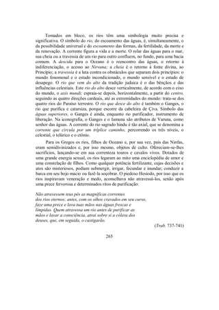 Tomados em bloco, os rios têm uma simbologia muito precisa e
significativa. O símbolo do rio, do escoamento das águas, é, simultaneamente, o
da possibilidade universal e do escoamento das formas, da fertilidade, da morte e
da renovação. A corrente figura a vida e a morte. O rolar das águas para o mar,
sua cheia ou a travessia de um rio para outro confluem, no fundo, para uma bacia
comum. A descida para o Oceano é o reencontro das águas, o retorno à
indiferenciação, o acesso ao Nirvana; a cheia é o retorno à fonte divina, ao
Princípio; a travessia é a luta contra os obstáculos que separam dois princípios: o
mundo fenomenal e o estado incondicionado, o mundo sensível e o estado de
desapego. O rio que vem do alto da tradição judaica é o das bênçãos e das
influências celestiais. Este rio do alto desce verticalmente, de acordo com o eixo
do mundo, o axis mundi; espraia-se depois, horizontalmente, a partir do centro,
seguindo as quatro direções cardeais, até as extremidades do mundo: trata-se dos
quatro rios do Paraíso terrestre. O rio que desce do alto é também o Ganges, o
rio que purifica e catarsiza, porque escorre da cabeleira de Çiva. Símbolo das
águas superiores, o Ganges é ainda, enquanto rio purificador, instrumento de
liberação. Na iconografia, o Ganges e o Iamuna são atributos de Varuna, como
senhor das águas. A corrente do rio sagrado hindu é tão axial, que se denomina a
corrente que circula por um tríplice caminho, percorrendo os três níveis, o
celestial, o telúrico e o ctônio.
Para os Gregos os rios, filhos de Oceano e, por sua vez, pais das Ninfas,
eram semidivinizados e, por isso mesmo, objetos de culto. Ofereciam-se-lhes
sacrifícios, lançando-se em sua correnteza touros e cavalos vivos. Dotados de
uma grande energia sexual, os rios legaram ao mito uma enciclopédia de amor e
uma constelação de filhos. Como qualquer potência fertilizante, cujas decisões e
atos são misteriosos, podiam submergir, irrigar, fecundar e inundar; conduzir a
barca em seu bojo macio ou fazê-la soçobrar. O piedoso Hesíodo, por isso que os
rios inspiravam veneração e medo, aconselhava não atravessá-los, senão após
uma prece fervorosa e determinados ritos de purificação:
Não atravessem teus pés as magníficas correntes
dos rios eternos; antes, com os olhos cravados em seu curso,
faze uma prece e lava tuas mãos nas águas frescas e
límpidas. Quem atravessa um rio antes de purificar as
mãos e lavar a consciência, atrai sobre si a cólera dos
deuses, que, em seguida, o castigarão.
(Trab. 737-741)
265
 