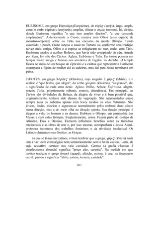 EURÍNOME, em grego EÙrunÒmh (Eurynóme), de eÙrÙ$ (eurýs), largo, amplo,
como o verbo eÙrÙnein (eurýnein), ampliar, dilatar e nÒmo$ (nomos), lei, direito,
donde Eurínome significa "a que tem amplos direitos", "a que comanda
amplamente". Anteriormente a Crono, reinava com Ofíon (uma espécie de
monstro-serpente) sobre os Titãs nas encostas do monte Olimpo. Tendo
assumido o poder, Crono lançou o casal no Tártaro ou, conforme uma tradição
talvez mais antiga, Ofíon e a esposa se refugiaram no mar, onde, com Tétis,
Eurínome ajudou a acolher Hefesto, que havia sido precipitado do céu. Amada
por Zeus, foi mãe das Cárites: Aglaia, Eufrósina e Talia. Eurínome possuía um
templo muito antigo e famoso nos arredores de Figalia, na Arcádia. O templo
ficava no meio de um bosque de ciprestes e a estátua que representava Eurínome
estampava a figura de mulher até as cadeiras, mas daí para baixo terminava em
peixe.
CÁRITES, em grego X£rite$ (Khárites), cujo singular é χ£ri$ (kháris), e o
sentido é "que brilha, que alegra", do verbo χai/rein (khaírein), "alegrar-se", daí
o significado de cada uma delas: Aglaia, brilho, beleza; Eufrósina, alegria,
prazer; Talia, propriamente rebento, renovo, abundância. Em princípio, as
Cárites são divindades da Beleza, da alegria de viver e é bem possível que,
originariamente, tenham sido deusas da vegetação. São representadas quase
sempre nuas ou cobertas apenas com leves tecidos ou véus flutuantes. São
jovens, lindas, esbeltas e seguram-se normalmente pelos ombros: duas olham
numa direção, mas a do meio olha na direção oposta. Sua função principal é
alegrar a vida, os homens e os deuses. Habitam o Olimpo, em companhia das
Musas e com estas formam, freqüentemente, coros. Fazem parte do cortejo de
Afrodite, Eros e Dioniso. Exercem influência benéfica sobre os trabalhos
intelectuais e as obras de arte e, por isso mesmo, acompanham a deusa Atená,
protetora inconteste dos trabalhos femininos e da atividade intelectual. Os
Latinos chamaram-nas Gratiae, as Graças.
Já que se falou em Latinos, é bom lembrar que o grego, χ£ri$ (kháris) nada
tem a ver, nem etimológica nem semanticamente com o latim caritas, -tatis, de
cujo acusativo caritate nos veio caridade. Caritas (a grafia charitas é
simplesmente absurda) significa "preço alto, carestia". Na medida em que
caritas traduziu o grego ¢gapÇ (agapé), afeição, estima, é que, na linguagem
cristã, passou a significar "afeto, estima, ternura, caridade".
267
 