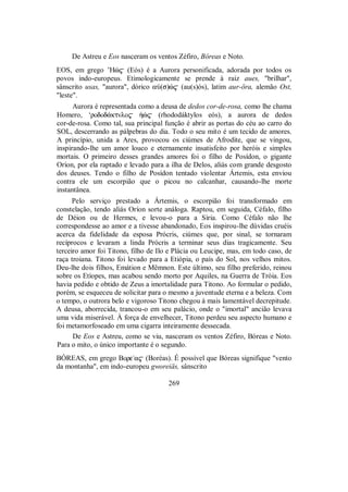 De Astreu e Eos nasceram os ventos Zéfiro, Bóreas e Noto.
EOS, em grego ’Hè$ (Eós) é a Aurora personificada, adorada por todos os
povos indo-europeus. Etimologicamente se prende à raiz aues, "brilhar",
sânscrito usas, "aurora", dórico aÙ(s)è$ (au(s)ós), latim aur-öra, alemão Ost,
"leste".
Aurora é representada como a deusa de dedos cor-de-rosa, como lhe chama
Homero, ‘rodod£ktnlo$ ºè$ (rhododáktylos eós), a aurora de dedos
cor-de-rosa. Como tal, sua principal função é abrir as portas do céu ao carro do
SOL, descerrando as pálpebras do dia. Todo o seu mito é um tecido de amores.
A princípio, unida a Ares, provocou os ciúmes de Afrodite, que se vingou,
inspirando-lhe um amor louco e eternamente insatisfeito por heróis e simples
mortais. O primeiro desses grandes amores foi o filho de Posídon, o gigante
Oríon, por ela raptado e levado para a ilha de Delos, aliás com grande desgosto
dos deuses. Tendo o filho de Posídon tentado violentar Ártemis, esta enviou
contra ele um escorpião que o picou no calcanhar, causando-lhe morte
instantânea.
Pelo serviço prestado a Ártemis, o escorpião foi transformado em
constelação, tendo aliás Oríon sorte análoga. Raptou, em seguida, Céfalo, filho
de Déion ou de Hermes, e levou-o para a Síria. Como Céfalo não lhe
correspondesse ao amor e a tivesse abandonado, Eos inspirou-lhe dúvidas cruéis
acerca da fidelidade da esposa Prócris, ciúmes que, por sinal, se tornaram
recíprocos e levaram a linda Prócris a terminar seus dias tragicamente. Seu
terceiro amor foi Titono, filho de Ilo e Plácia ou Leucipe, mas, em todo caso, de
raça troiana. Titono foi levado para a Etiópia, o país do Sol, nos velhos mitos.
Deu-lhe dois filhos, Emátion e Mêmnon. Este último, seu filho preferido, reinou
sobre os Etíopes, mas acabou sendo morto por Aquiles, na Guerra de Tróia. Eos
havia pedido e obtido de Zeus a imortalidade para Titono. Ao formular o pedido,
porém, se esqueceu de solicitar para o mesmo a juventude eterna e a beleza. Com
o tempo, o outrora belo e vigoroso Titono chegou à mais lamentável decrepitude.
A deusa, aborrecida, trancou-o em seu palácio, onde o "imortal" ancião levava
uma vida miserável. À força de envelhecer, Titono perdeu seu aspecto humano e
foi metamorfoseado em uma cigarra inteiramente dessecada.
De Eos e Astreu, como se viu, nasceram os ventos Zéfiro, Bóreas e Noto.
Para o mito, o único importante é o segundo.
BÓREAS, em grego Bore/a$ (Boréas). É possível que Bóreas signifique "vento
da montanha", em indo-europeu gworeiäs, sânscrito
269
 