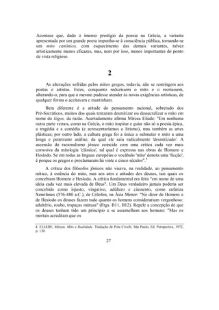 Acontece que, dado o imenso prestígio da poesia na Grécia, a variante
apresentada por um grande poeta impunha-se à consciência pública, tornando-se
um mito canônico, com esquecimento das demais variantes, talvez
artisticamente menos eficazes, mas, nem por isso, menos importantes do ponto
de vista religioso.
2
As alterações sofridas pelos mitos gregos, todavia, não se restringem aos
poetas e artistas. Estes, conquanto reduzissem o mito e o recriassem,
alterando-o, para que o mesmo pudesse atender às novas exigências artísticas, de
qualquer forma o aceitavam e mantinham.
Bem diferente é a atitude do pensamento racional, sobretudo dos
Pré-Socráticos, muitos dos quais tentaram desmitizar ou dessacralizar o mito em
nome do lógos, da razão. Acertadamente afirma Mircea Eliade: "Em nenhuma
outra parte vemos, como na Grécia, o mito inspirar e guiar não só a poesia épica,
a tragédia e a comédia (e acrescentaríamos o lirismo), mas também as artes
plásticas; por outro lado, a cultura grega foi a única a submeter o mito a uma
longa e penetrante análise, da qual ele saiu radicalmente 'desmitizado'. A
ascensão do racionalismo jônico coincide com uma crítica cada vez mais
corrosiva da mitologia 'clássica', tal qual é expressa nas obras de Homero e
Hesíodo. Se em todas as línguas européias o vocábulo 'mito' denota uma 'ficção',
é porque os gregos o proclamaram há vinte e cinco séculos".4
A crítica dos filósofos jônicos não visava, na realidade, ao pensamento
mítico, à essência do mito, mas aos atos e atitudes dos deuses, tais quais os
concebiam Homero e Hesíodo. A crítica fundamental era feita "em nome de uma
idéia cada vez mais elevada de Deus". Um Deus verdadeiro jamais poderia ser
concebido como injusto, vingativo, adúltero e ciumento, como enfatiza
Xenófanes (576-480 a.C.), de Cólofon, na Ásia Menor: "No dizer de Homero e
de Hesíodo os deuses fazem tudo quanto os homens considerariam vergonhoso:
adultério, roubo, trapaças mútuas" (Frgs. B11, B12). Repele a concepção de que
os deuses tenham tido um princípio e se assemelhem aos homens: "Mas os
mortais acreditam que os
4. ELIADE, Mircea. Mito e Realidade. Tradução de Pola Civelli. São Paulo, Ed. Perspectiva, 1972,
p. 130.
27
 