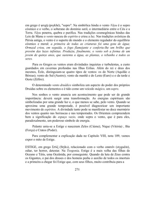 em grego é yuχÇ (psykhé), "sopro". Na simbólica hindu o vento Vâyu é o sopro
cósmico e o verbo, o soberano do domínio sutil, o intermediário entre o Céu e a
Terra. Vâyu penetra, quebra e purifica. Nas tradições cosmogônicas hindus das
Leis de Manu o vento nasceu do espírito e criou a luz. Nas tradições avésticas da
Pérsia antiga, o vento é o suporte do mundo e o elemento regulador do equilíbrio
cósmico e moral: a primeira de todas as criaturas foi uma gota de água;
Ormazd criou, em seguida, o fogo flamejante e conferiu-lhe um brilho que
provém das luzes infinitas. Produziu, finalmente, o vento sob a forma de um
jovem de quinze anos, que sustenta a água, as plantas, o rebanho e todos os
seres.
Para os Gregos os ventos eram divindades inquietas e turbulentas, a custo
guardados em cavernas profundas nas Ilhas Eólias. Além do rei e deus dos
mesmos, Éolo, distinguiam-se quatro tipos de ventos: os do Norte (Aquilão e
Bóreas); vento do Sul (Austro); vento da manhã e do Leste (Euro) e o da tarde e
Oeste (Zéfiro).
O denominado vento druídico simboliza um aspecto do poder dos próprios
Druidas sobre os elementos e é tido como um veículo mágico, um sopro.
Nos sonhos o vento anuncia um acontecimento que pode ser de grande
importância: deverá surgir uma transformação. As energias espirituais são
simbolizadas por uma grande luz e, o que menos se sabe, pelo vento. Quando se
aproxima uma grande tempestade, é possível diagnosticar um importante
movimento de espíritos. A divindade tanto pode se manifestar no doce murmúrio
dos ventos quanto nas borrascas e nas tempestades. Os Orientais compreendem
bem a significação do espaço vazio, onde sopra o vento, que é para eles,
paradoxalmente, um poderoso símbolo de energia.
Palante uniu-se a Estíge e nasceram Zelos (Ciúme), Nique (Vitória) , Bia
(Força) e Cratos (Poder).
Para complementar a explicação dada no Capítulo VIII, nota 109, vamos
expor o mito de Estige.
ESTIGE, em grego ΣtÚξ (Stýks), relacionado com o verbo onnrslv (styguêin),
odiar, ter horror, detestar. Na Teogonia, Estige é a mais velha das filhas de
Oceano e Tétis, uma Oceânida, por conseguinte. Quando da luta de Zeus contra
os Gigantes, o pai dos deuses e dos homens pediu o auxílio de todos os imortais
e a primeira a chegar foi Estige que, com seus filhos, muito contribuiu para a
271
 