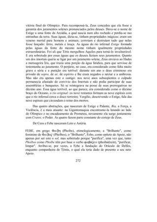 vitória final do Olímpico. Para recompensá-la, Zeus concedeu que ela fosse a
garantia dos juramentos solenes pronunciados pelos deuses. Dava-se o nome de
Estige a uma fonte da Arcádia, a qual nascia num alto rochedo e perdia-se nas
entranhas da terra. Suas águas, dizia-se, tinham propriedades mágicas: eram um
veneno mortal para homens e animais; corroíam e destruíam tudo que nelas
fosse lançado: ferro, metais e louça. As águas do rio infernal Estige formado
pelas águas da fonte do mesmo nome tinham igualmente propriedades
extraordinárias. Foi ali que Tétis mergulhou Aquiles para torná-lo invulnerável.
E era sobretudo por essas águas que os deuses faziam seus juramentos. Quanto
um dos imortais queria se ligar por um juramento solene, Zeus enviava ao Hades
a mensageira Íris, que trazia uma porção da água fatídica, para que servisse de
testemunha ao juramento. O perjúrio, no caso, era considerado como falta muito
grave e séria e a punição era terrível: durante um ano o deus criminoso era
privado de sopro, de ar, de espírito e lhe eram negados o néctar e a ambrosia.
Mas não era apenas este o castigo: nos nove anos subseqüentes o culpado
permanecia afastado do convívio dos Imortais e não podia participar de suas
assembléias e banquetes. Só se reintegrava na posse de suas prerrogativas no
décimo ano. Essa água terrível, ao que parece, era considerada como o décimo
braço do Oceano, o rio original: os nove restantes formam as nove espirais com
que o rio infernal cerca o disco terrestre. Vergílio, descrevendo o Estige, fala das
nove espirais que circundam o reino dos mortos.
Das quatro abstrações, que nasceram de Estige e Palante, Bia, a Força, a
Violência, é a mais atuante: na Gigantomaquia encontramo-la lutando ao lado
do Olímpico e no encadeamento de Prometeu, novamente ela surge juntamente
com Cratos, o Poder. As quatro fazem parte constante do cortejo de Zeus.
De Ceos e Febe nasceram Leto e Astéria.
FEBE, em grego Φoi/bh (Phoíbe), etimologicamente, a "Brilhante", como
feminino de Φoi/bo$ (Phoîbos), o "Brilhante", Febo, como epíteto de Apoio, não
apenas por ser este o sol, mas sobretudo porque "purifica", uma vez que, tanto
Phoîbos como Phoíbe têm por base o verbo foib£ζein (phoibádzein), "purificar,
limpar". Atribui-se, por vezes, a Febe a fundação do Oráculo de Delfos,
enquanto companheira de Têmis, o qual ela teria dado de presente a seu neto
Apoio.
272
 