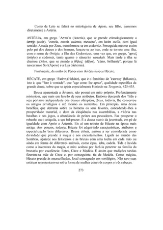 Como de Leto se falará no mitologema de Apoio, seu filho, passemos
diretamente a Astéria.
ASTÉRIA, em grego ’Astei/a (Astería), que se prende etimologicamente a
¢stÇr (astér), "estrela, estrela cadente, meteoro", em latim stella, com igual
sentido. Amada por Zeus, transformou-se em codorniz. Perseguida mesmo assim
pelo pai dos deuses e dos homens, lançou-se ao mar, onde se tornou uma ilha,
com o nome de Ortígia, a Ilha das Codornizes, uma vez que, em grego, ”ortuξ
(órtyks) é codorniz, tanto quanto o sânscrito vartakah. Mais tarde a ilha se
chamou Delos, que se prende a dÃlo$ (dêlos), "claro, brilhante", porque lá
nasceram o Sol (Apoio) e a Lua (Ártemis).
Finalmente, da união de Perses com Astéria nasceu Hécate.
HÉCATE, em grego ‘Ek£th (Hekáte), que é o feminino de ”ekato$ (hékatos),
isto é, que "fere à vontade", que "age como lhe apraz", qualidade específica da
grande deusa, sobre que se apóia especialmente Hesíodo na Teogonia, 425-435.
Deusa aparentada a Ártemis, não possui um mito próprio. Profundamente
misteriosa, age mais em função de seus atributos. Embora descenda dos Titãs e
seja portanto independente dos deuses olímpicos, Zeus, todavia, lhe conservou
os antigos privilégios e até mesmo os aumentou. Em princípio, uma deusa
benéfica, que derrama sobre os homens os seus favores, concedendo-lhes a
prosperidade material, o dom da eloqüência nas assembléias, a vitória nas
batalhas e nos jogos, a abundância de peixes aos pescadores. Faz prosperar o
rebanho ou o aniquila, a seu bel-prazer. É a deusa nutriz da juventude, em pé de
igualdade com Apoio e Ártemis. Eis aí um retrato de Hécate na época mais
antiga. Aos poucos, todavia, Hécate foi adquirindo características, atributos e
especialização bem diferentes. Deusa ctônia, passou a ser considerada como
divindade que preside à magia e aos encantamentos. Ligada ao mundo das
Sombras, aparece aos feiticeiros e às bruxas com uma tocha em cada mão ou
ainda em forma de diferentes animais, como égua, loba, cadela. Tida e havida
como a inventora da magia, o mito acabou por fazê-la penetrar na família da
bruxaria por excelência: Eetes, Circe e Medéia. É assim que tradições tardias
fizeram-na mãe de Circe e, por conseguinte, tia de Medéia. Como mágica,
Hécate preside às encruzilhadas, local consagrado aos sortilégios. Não raro suas
estátuas representam-na sob a forma de mulher com três corpos e três cabeças.
273
 