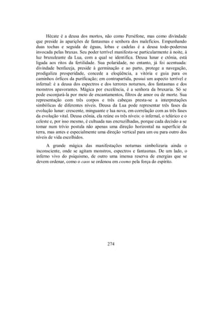 Hécate é a deusa dos mortos, não como Perséfone, mas como divindade
que preside às aparições de fantasmas e senhora dos malefícios. Empunhando
duas tochas e seguida de éguas, lobas e cadelas é a deusa todo-poderosa
invocada pelas bruxas. Seu poder terrível manifesta-se particularmente à noite, à
luz bruxuleante da Lua, com a qual se identifica. Deusa lunar e ctônia, está
ligada aos ritos da fertilidade. Sua polaridade, no entanto, já foi acentuada:
divindade benfazeja, preside à germinação e ao parto, protege a navegação,
prodigaliza prosperidade, concede a eloqüência, a vitória e guia para os
caminhos órficos da purificação; em contrapartida, possui um aspecto terrível e
infernal: é a deusa dos espectros e dos terrores noturnos, dos fantasmas e dos
monstros apavorantes. Mágica por excelência, é a senhora da bruxaria. Só se
pode esconjurá-la por meio de encantamentos, filtros de amor ou de morte. Sua
representação com três corpos e três cabeças presta-se a interpretações
simbólicas de diferentes níveis. Deusa da Lua pode representar três fases da
evolução lunar: crescente, minguante e lua nova, em correlação com as três fases
da evolução vital. Deusa ctônia, ela reúne os três níveis: o infernal, o telúrico e o
celeste e, por isso mesmo, é cultuada nas encruzilhadas, porque cada decisão a se
tomar num trívio postula não apenas uma direção horizontal na superfície da
terra, mas antes e especialmente uma direção vertical para um ou para outro dos
níveis de vida escolhidos.
A grande mágica das manifestações noturnas simbolizaria ainda o
inconsciente, onde se agitam monstros, espectros e fantasmas. De um lado, o
inferno vivo do psiquismo, de outro uma imensa reserva de energias que se
devem ordenar, como o caos se ordenou em cosmo pela força do espírito.
274
 