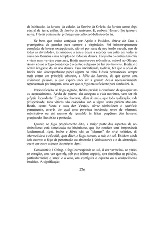 da habitação, da lareira da cidade, da lareira da Grécia; da lareira como fogo
central da terra; enfim, da lareira do universo. E, embora Homero lhe ignore o
nome, Héstia certamente prolonga um culto pré-helênico do lar.
Se bem que muito cortejada por Apoio e Posídon, obteve de Zeus a
prerrogativa de guardar para sempre a virgindade. Foi ininterruptamente
cumulada de honras excepcionais, não só por parte de seu irmão caçula, mas de
todas as divindades, tornando-se a única deusa a receber um culto em todas as
casas dos homens e nos templos de todos os deuses. Enquanto os outros Imortais
viviam num vaivém constante, Héstia manteve-se sedentária, imóvel no Olimpo.
Assim como o fogo doméstico é o centro religioso do lar dos homens, Héstia é o
centro religioso do lar dos deuses. Essa imobilidade, todavia, fez que a deusa da
lareira não desempenhasse papel algum no mito. Héstia permaneceu sempre
mais como um princípio abstrato, a Idéia da Lareira, do que como uma
divindade pessoal, o que explica não ser a grande deusa necessariamente
representada por imagem, uma vez que o fogo era suficiente para simbolizá-la.
Personificação do fogo sagrado, Héstia preside à conclusão de qualquer ato
ou acontecimento. Ávida de pureza, ela assegura a vida nutriente, sem ser ela
própria fecundante. É preciso observar, além do mais, que toda realização, toda
prosperidade, toda vitória são colocadas sob o signo desta pureza absoluta.
Héstia, como Vesta e suas dez Vestais, talvez simbolizem o sacrifício
permanente, através do qual uma perpétua inocência serve de elemento
substitutivo ou até mesmo de respaldo às faltas perpétuas dos homens,
granjeando-lhes êxito e proteção.
Quanto ao fogo propriamente dito, a maior parte dos aspectos de seu
simbolismo está sintetizada no hinduísmo, que lhe confere uma importância
fundamental. Agni, Indra e Sûrya são as "chamas" do nível telúrico, do
intermediário e celestial, quer dizer, o fogo comum, o raio e o sol. Existem ainda
dois outros: o fogo da penetração ou absorção (Vaishvanara) e o da destruição,
que é um outro aspecto do próprio Agni.
Consoante o I Ching, o fogo corresponde ao sul, à cor vermelha, ao verão,
ao coração, uma vez que ele, sob este último aspecto, ora simboliza as paixões,
particularmente o amor e o ódio, ora configura o espírito ou o conhecimento
intuitivo. A significação
276
 