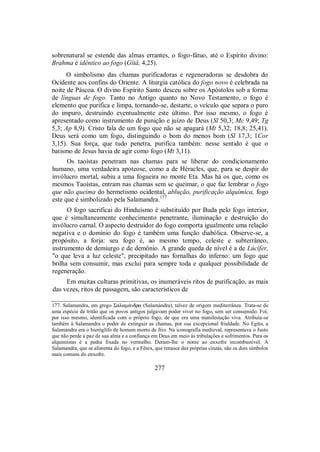 sobrenatural se estende das almas errantes, o fogo-fátuo, até o Espírito divino:
Brahma é idêntico ao fogo (Gîtâ, 4,25).
O simbolismo das chamas purificadoras e regeneradoras se desdobra do
Ocidente aos confins do Oriente. A liturgia católica do fogo novo é celebrada na
noite de Páscoa. O divino Espírito Santo desceu sobre os Apóstolos sob a forma
de línguas de fogo. Tanto no Antigo quanto no Novo Testamento, o fogo é
elemento que purifica e limpa, tornando-se, destarte, o veículo que separa o puro
do impuro, destruindo eventualmente este último. Por isso mesmo, o fogo é
apresentado como instrumento de punição e juízo de Deus (Sl 50,3; Mc 9,49; Tg
5,3; Ap 8,9). Cristo fala de um fogo que não se apagará (Mt 5,32; 18,8; 25,41).
Deus será como um fogo, distinguindo o bom do menos bom (Sl 17,3; 1Cor
3,15). Sua força, que tudo penetra, purifica também: nesse sentido é que o
batismo de Jesus havia de agir como fogo (Mt 3,11).
Os taoístas penetram nas chamas para se liberar do condicionamento
humano, uma verdadeira apoteose, como a de Héracles, que, para se despir do
invólucro mortal, subiu a uma fogueira no monte Eta. Mas há os que, como os
mesmos Taoístas, entram nas chamas sem se queimar, o que faz lembrar o fogo
que não queima do hermetismo ocidental, ablução, purificação alquímica, fogo
este que é simbolizado pela Salamandra.177
O fogo sacrificai do Hinduísmo é substituído por Buda pelo fogo interior,
que é simultaneamente conhecimento penetrante, iluminação e destruição do
invólucro carnal. O aspecto destruidor do fogo comporta igualmente uma relação
negativa e o domínio do fogo é também uma função diabólica. Observe-se, a
propósito, a forja: seu fogo é, ao mesmo tempo, celeste e subterrâneo,
instrumento de demiurgo e de demônio. A grande queda de nível é a de Lúcifer,
"o que leva a luz celeste", precipitado nas fornalhas do inferno: um fogo que
brilha sem consumir, mas exclui para sempre toda e qualquer possibilidade de
regeneração.
Em muitas culturas primitivas, os inumeráveis ritos de purificação, as mais
das vezes, ritos de passagem, são característicos de
177. Salamandra, em grego Σalam£ndra (Salamándra), talvez de origem mediterrânea. Trata-se de
uma espécie de tritão que os povos antigos julgavam poder viver no fogo, sem ser consumido. Foi,
por isso mesmo, identificada com o próprio fogo, de que era uma manifestação viva. Atribuía-se
também à Salamandra o poder de extinguir as chamas, por sua excepcional frialdade. No Egito, a
Salamandra era o hieróglífo de homem morto de frio. Na iconografia medieval, representava o Justo
que não perde a paz de sua alma e a confiança em Deus em meio às tribulações e sofrimentos. Para os
alquimistas é a pedra fixada no vermelho. Deram-lhe o nome ao enxofre incombustível. A
Salamandra, que se alimenta do fogo, e a Fênix, que renasce das próprias cinzas, são os dois símbolos
mais comuns do enxofre.
277
 