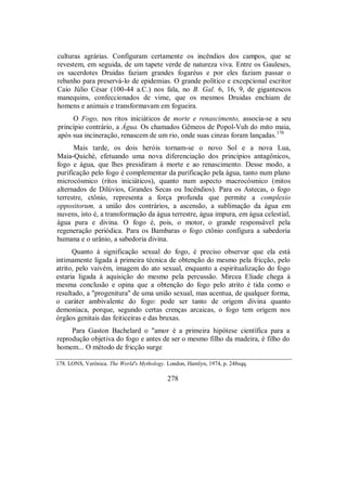 culturas agrárias. Configuram certamente os incêndios dos campos, que se
revestem, em seguida, de um tapete verde de natureza viva. Entre os Gauleses,
os sacerdotes Druidas faziam grandes fogaréus e por eles faziam passar o
rebanho para preservá-lo de epidemias. O grande político e excepcional escritor
Caio Júlio César (100-44 a.C.) nos fala, no B. Gal. 6, 16, 9, de gigantescos
manequins, confeccionados de vime, que os mesmos Druidas enchiam de
homens e animais e transformavam em fogueira.
O Fogo, nos ritos iniciáticos de morte e renascimento, associa-se a seu
princípio contrário, a Água. Os chamados Gêmeos de Popol-Vuh do mito maia,
após sua incineração, renascem de um rio, onde suas cinzas foram lançadas.178
Mais tarde, os dois heróis tornam-se o novo Sol e a nova Lua,
Maia-Quiché, efetuando uma nova diferenciação dos princípios antagônicos,
fogo e água, que lhes presidiram à morte e ao renascimento. Desse modo, a
purificação pelo fogo é complementar da purificação pela água, tanto num plano
microcósmico (ritos iniciáticos), quanto num aspecto macrocósmico (mitos
alternados de Dilúvios, Grandes Secas ou Incêndios). Para os Astecas, o fogo
terrestre, ctônio, representa a força profunda que permite a complexio
oppositorum, a união dos contrários, a ascensão, a sublimação da água em
nuvens, isto é, a transformação da água terrestre, água impura, em água celestial,
água pura e divina. O fogo é, pois, o motor, o grande responsável pela
regeneração periódica. Para os Bambaras o fogo ctônio configura a sabedoria
humana e o urânio, a sabedoria divina.
Quanto à significação sexual do fogo, é preciso observar que ela está
intimamente ligada à primeira técnica de obtenção do mesmo pela fricção, pelo
atrito, pelo vaivém, imagem do ato sexual, enquanto a espiritualização do fogo
estaria ligada à aquisição do mesmo pela percussão. Mircea Eliade chega à
mesma conclusão e opina que a obtenção do fogo pelo atrito é tida como o
resultado, a "progenitura" de uma união sexual, mas acentua, de qualquer forma,
o caráter ambivalente do fogo: pode ser tanto de origem divina quanto
demoníaca, porque, segundo certas crenças arcaicas, o fogo tem origem nos
órgãos genitais das feiticeiras e das bruxas.
Para Gaston Bachelard o "amor é a primeira hipótese científica para a
reprodução objetiva do fogo e antes de ser o mesmo filho da madeira, é filho do
homem... O método de fricção surge
178. LONS, Verônica. The World's Mythology. London, Hamlyn, 1974, p. 248sqq.
278
 