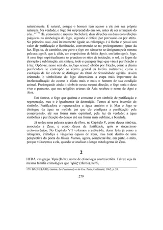 naturalmente. É natural, porque o homem tem acesso a ele por sua própria
natureza. Na verdade, o fogo foi surpreendido em nós, antes de ser arrancado do
céu..." 179
Há, consoante o mesmo Bachelard, duas direções ou duas constelações
psíquicas na simbologia do fogo, segundo é obtido por percussão ou por atrito.
No primeiro caso, está intimamente ligado ao relâmpago e à flecha e possui um
valor de purificação e iluminação, convertendo-se no prolongamento ígneo da
luz. Diga-se, de caminho, que puro e fogo em sânscrito se designam pela mesma
palavra: agnih, que é, aliás, um empréstimo do hitita Agnis, em latim ignis, fogo.
A esse fogo espiritualizante se prendem os ritos de iniciação, o sol, os fogos de
elevação e sublimação, em síntese, todo e qualquer fogo que visa à purificação e
à luz. Opõe-se, nesse sentido, ao fogo sexual, obtido por fricção, como a chama
purificadora se contrapõe ao centro genital da lareira matriarcal, como a
exaltação da luz celeste se distingue do ritual de fecundidade agrária. Assim
orientado, o simbolismo do fogo dimensiona a etapa mais importante da
intelectualização do cosmo e afasta mais e mais o homem de sua condição
animal. Prolongando ainda o símbolo nessa mesma direção, o fogo seria o deus
vivo e pensante, que nas religiões arianas da Ásia recebeu o nome de Agni e
Ator.
Em síntese, o fogo que queima e consome é um símbolo de purificação e
regeneração, mas o é igualmente de destruição. Temos aí nova inversão do
símbolo. Purificadora e regeneradora a água também o é. Mas o fogo se
distingue da água na medida em que ele configura a purificação pela
compreensão, até sua forma mais espiritual, pela luz da verdade; a água
simboliza a purificação do desejo até sua forma mais sublime, a bondade.
Já se deu uma palavra acerca de Hera, no Capítulo V, como deusa minóica,
associada a Zeus, e como deusa da fertilidade, após o sincretismo
creto-micênico. No Capítulo VII voltamos a enfocá-la, dessa feita já como a
rabugenta, irritadiça e vingativa esposa de Zeus, mas tudo dentro de uma
perspectiva do poeta da Ilíada. Vamos, agora, completar-lhe, em parte, o mito,
porque voltaremos a ela, quando se analisar o longo mitologema de Zeus.
2
HERA, em grego ”Hra (Héra), nome de etimologia controvertida. Talvez seja da
mesma família etimológica que ”hrw$ (Héros), herói,
179. BACHELARD, Gaston. La Psychanalyse du Feu. Paris, Gallimard, 1965, p. 58.
279
 