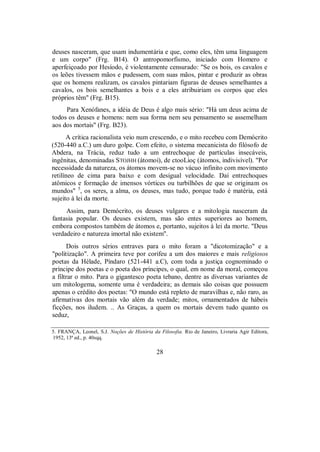 deuses nasceram, que usam indumentária e que, como eles, têm uma linguagem
e um corpo" (Frg. B14). O antropomorfismo, iniciado com Homero e
aperfeiçoado por Hesíodo, é violentamente censurado: "Se os bois, os cavalos e
os leões tivessem mãos e pudessem, com suas mãos, pintar e produzir as obras
que os homens realizam, os cavalos pintariam figuras de deuses semelhantes a
cavalos, os bois semelhantes a bois e a eles atribuiriam os corpos que eles
próprios têm" (Frg. B15).
Para Xenófanes, a idéia de Deus é algo mais sério: "Há um deus acima de
todos os deuses e homens: nem sua forma nem seu pensamento se assemelham
aos dos mortais" (Frg. B23).
A crítica racionalista veio num crescendo, e o mito recebeu com Demócrito
(520-440 a.C.) um duro golpe. Com efeito, o sistema mecanicista do filósofo de
Abdera, na Trácia, reduz tudo a um entrechoque de partículas insecáveis,
ingênitas, denominadas STOJHH (átomoi), de ctooLioç (átomos, indivisível). "Por
necessidade da natureza, os átomos movem-se no vácuo infinito com movimento
retilíneo de cima para baixo e com desigual velocidade. Daí entrechoques
atômicos e formação de imensos vórtices ou turbilhões de que se originam os
mundos" 5
, os seres, a alma, os deuses, mas tudo, porque tudo é matéria, está
sujeito à lei da morte.
Assim, para Demócrito, os deuses vulgares e a mitologia nasceram da
fantasia popular. Os deuses existem, mas são entes superiores ao homem,
embora compostos também de átomos e, portanto, sujeitos à lei da morte. "Deus
verdadeiro e natureza imortal não existem".
Dois outros sérios entraves para o mito foram a "dicotomização" e a
"politização". A primeira teve por corifeu a um dos maiores e mais religiosos
poetas da Hélade, Píndaro (521-441 a.C), com toda a justiça cognominado o
príncipe dos poetas e o poeta dos príncipes, o qual, em nome da moral, começou
a filtrar o mito. Para o gigantesco poeta tebano, dentre as diversas variantes de
um mitologema, somente uma é verdadeira; as demais são coisas que possuem
apenas o crédito dos poetas: "O mundo está repleto de maravilhas e, não raro, as
afirmativas dos mortais vão além da verdade; mitos, ornamentados de hábeis
ficções, nos iludem. .. As Graças, a quem os mortais devem tudo quanto os
seduz,
5. FRANÇA, Leonel, S.J. Noções de História da Filosofia. Rio de Janeiro, Livraria Agir Editora,
1952, 13ª ed., p. 40sqq.
28
 