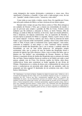 como designativo dos mortos divinizados e protetores e, nesse caso, Hera
significaria a Protetora, a Guardiã. A base seria o indo-europeu serua, da raiz
ser-, "guardar", donde o latim seruäre, "conservar, velar sobre".
Como todas as suas irmãs e irmãos, exceto Zeus, foi engolida por Crono,
mas salva pelo embuste de Métis e as lutas vitoriosas de seu futuro esposo.
Durante todo o tempo em que Zeus lutava contra os Titãs, Réia entregou-a
aos cuidados de Oceano e Tétis, que a criaram nas extremidades do mundo, o
que irá provocar para sempre a gratidão da filha de Crono. Existem outras
tradições que lhe atribuem a educação às Horas, ao herói Têmeno, filho de
Pelasgo, ou ainda às filhas de Astérion, rei de Creta. Após seu triunfo definitivo,
Zeus a desposou, em núpcias soleníssimas. Era, na expressão de Hesíodo, a
terceira esposa (a primeira foi Métis e a segunda, Têmis), à qual o deus se uniu
em "justas núpcias". Conta-se, todavia, que Zeus e Hera se amavam há muito
tempo e que se haviam unido secretamente, quando o deus Crono ainda reinava
sobre os Titãs. O local, onde se realizaram essas "justas núpcias", varia muito,
consoante as tradições. A mais antiga e a mais "canônica" dessas variantes
coloca-as no Jardim das Hespérides, que é, em si mesmo, o símbolo mítico da
fecundidade, no seio de uma eterna primavera. Os mitógrafos sempre
acentuaram, aliás, que os pomos de ouro do Jardim das Hespérides foram o
presente de núpcias que Géia ofereceu a Hera e esta os achou tão belos, que os
plantou em "seu Jardim", nas extremidades do Oceano. Homero, na Ilíada,
desloca o casamento divino do Jardim das Hespérides para os píncaros do monte
Ida, na Frígia. Outras tradições fazem-no realizar-se na Eubéia, por onde o casal
passou, quando veio de Creta. Em diversas regiões da Grécia, além disso,
celebravam-se festas para comemorar as bodas sagradas do par divino do
Olimpo. Ornamentava-se a estátua da deusa com a indumentária de uma jovem
noiva e conduziam-na em procissão pela cidade até um santuário, onde era
preparado um leito nupcial. O idealizador de tal cerimônia teria sido o herói
beócio Alalcômenes. 180
180. Alalcômenes é um herói da Beócia, fundador da cidade do mesmo nome. Atribui-se a ele a
invenção das hierogamias de Zeus e Hera, isto é, de cerimônias religiosas em que se re-atualizava o
casamento dos dois. Conta-se que Hera, constantemente enganada por Zeus e cansada das
infidelidades do esposo, veio até Alalcômenes queixar-se do marido. O herói aconselhou-a a que
mandasse executar uma estátua dela mesma, mas confeccionada de carvalho (árvore consagrada a
Zeus), e fizesse transportá-la solene e ricamente paramentada, seguida de grande cortejo, como se
fosse uma verdadeira procissão nupcial. A deusa assim o fez, instituindo uma festa denominada
Festas Dedáleas. Segundo a crença popular, esse rito re-atualizava, rejuvenescia a união divina e
conferia-lhe eficácia por magia simpática, pondo um freio, ao menos temporário, às infidelidades do
marido...
280
 