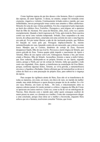 Como legítima esposa do pai dos deuses e dos homens, Hera é a protetora
das esposas, do amor legítimo. A deusa, no entanto, sempre foi retratada como
ciumenta, vingativa e violenta. Continuamente irritada contra o marido, por suas
infidelidades, moveu perseguição tenaz contra suas amantes e filhos adulterinos.
Héracles foi uma de suas vítimas prediletas. Foi ela a responsável pela imposição
ao herói dos célebres Doze Trabalhos. Perseguiu-o, sem tréguas, até a apoteose
final do filho de Alcmena. Por causa de Héracles, aliás, Zeus, certa vez a puniu
exemplarmente. Quando o herói regressava de Tróia, após tomá-la, Hera suscitou
contra seu navio uma violenta tempestade. Irritado, Zeus suspendeu-a de uma
nuvem, de cabeça para baixo, amarrada com uma corrente de ouro e uma bigorna
em cada pé. Foi por tentar libertar a mãe de tão incômoda posição, que Hefesto
foi lançado no vazio pelo pai. Perseguiu implacavelmente Io, mesmo
metamorfoseada em vaca, lançando contra ela um moscardo, que a deixava como
louca. Mandou que os Curetes, demônios do cortejo de Zeus, fizessem
desaparecer Épafo, filho de sua rival Io. Provocou a morte trágica de Sêmele, que
estava grávida de Zeus. Tentou quanto pôde impedir o nascimento de Apoio e
Ártemis, filhos de seu esposo com Leto. Enlouqueceu Átamas e Ino, por terem
criado a Dioniso, filho de Sêmele. Aconselhou Ártemis a matar a ninfa Calisto,
que Zeus seduzira, disfarçando-se na própria Ártemis ou em Apoio, segundo
outros, porque a Ninfa, por ser do cortejo de Ártemis, tinha que guardar a todo
custo sua virgindade. Zeus, depois, a transformou na constelação da Ursa Maior,
porque, conforme algumas fontes, Ártemis, ao vê-la grávida, a metamorfoseou
em ursa e a liquidou a flechadas. Outros afirmam que tal metamorfose se deveu à
cólera de Hera ou a uma precaução do próprio Zeus, para subtraí-la à vingança
da esposa.
Para escapar da vigilância atenta de Hera, Zeus não só se transformava de
todas as maneiras, em cisne, em touro, em chuva de ouro, no marido da mulher
amada, mas ainda disfarçava a quem desejava poupar da ira da mulher: Io o foi
em vaca; Dioniso, em touro ou bode.. . De resto, o relacionamento entre os
esposos celestes jamais foi muito normal e a cólera e vingança da filha de Crono
se apoiavam em outros motivos. Certa vez, como se há de ver no mitologema de
Narciso, Hera discutia com o marido para saber quem conseguia usufruir de
maior prazer no amor, se o homem ou a mulher. Como não conseguissem chegar
a uma conclusão, porque Zeus dizia ser a mulher a favorecida, enquanto Hera
achava que era o homem, resolveram consultar Tirésias, que tivera
281
 