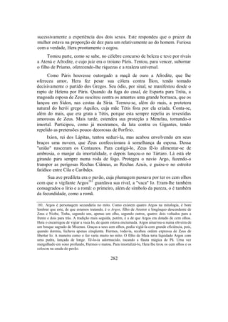 sucessivamente a experiência dos dois sexos. Este respondeu que o prazer da
mulher estava na proporção de dez para um relativamente ao do homem. Furiosa
com a verdade, Hera prontamente o cegou.
Tomou parte, como se sabe, no célebre concurso de beleza e teve por rivais
a Atená e Afrodite, e cujo juiz era o troiano Páris. Tentou, para vencer, subornar
o filho de Príamo, oferecendo-lhe riquezas e a realeza universal.
Como Páris houvesse outorgado a maçã de ouro a Afrodite, que lhe
ofereceu amor, Hera fez pesar sua cólera contra Ílion, tendo tomado
decisivamente o partido dos Gregos. Seu ódio, por sinal, se manifestou desde o
rapto de Helena por Páris. Quando da fuga do casal, de Esparta para Tróia, a
magoada esposa de Zeus suscitou contra os amantes uma grande borrasca, que os
lançou em Sídon, nas costas da Síria. Tornou-se, além do mais, a protetora
natural do herói grego Aquiles, cuja mãe Tétis fora por ela criada. Conta-se,
além do mais, que era grata a Tétis, porque esta sempre repeliu as investidas
amorosas de Zeus. Mais tarde, estendeu sua proteção a Menelau, tornando-o
imortal. Participou, como já mostramos, da luta contra os Gigantes, tendo
repelido as pretensões pouco decorosas de Porfírio.
Ixíon, rei dos Lápitas, tentou seduzi-la, mas acabou envolvendo em seus
braços uma nuvem, que Zeus confeccionara à semelhança da esposa. Dessa
"união" nasceram os Centauros. Para castigá-lo, Zeus fê-lo alimentar-se de
ambrosia, o manjar da imortalidade, e depois lançou-o no Tártaro. Lá está ele
girando para sempre numa roda de fogo. Protegeu o navio Argo, fazendo-o
transpor as perigosas Rochas Ciâneas, as Rochas Azuis, e guiou-o no estreito
fatídico entre Cila e Caribdes.
Sua ave predileta era o pavão, cuja plumagem passava por ter os cem olhos
com que o vigilante Argos181
guardava sua rival, a "vaca" Io. Eram-lhe também
consagrados o lírio e a romã: o primeiro, além de símbolo da pureza, o é também
da fecundidade, como a romã.
181. Argos é personagem secundária no mito. Como existem quatro Argos na mitologia, é bom
lembrar que este, de que estamos tratando, é o Argos, filho de Arestor e longínquo descendente de
Zeus e Níobe, Tinha, segundo uns, apenas um olho, segundo outros, quatro: dois voltados para a
frente e dois para trás. A tradição mais seguida, porém, é a de que Argos era dotado de cem olhos.
Hera o encarregou de vigiar a vaca Io, de quem estava enciumada. Argos amarrou-a numa oliveira de
um bosque sagrado de Micenas. Graças a seus cem olhos, podia vigiá-la com grande eficiência, pois,
quando dormia, fechava apenas cinqüenta. Hermes, todavia, recebeu ordem expressa de Zeus de
libertar Io. A maneira como o fez varia muito no mito. O filho de Maia teria liquidado Argos com
uma pedra, lançada de longe. Tê-lo-ia adormecido, tocando a flauta mágica de Pã. Uma vez
mergulhado em sono profundo, Hermes o matou. Para imortalizá-lo, Hera lhe tirou os cem olhos e os
colocou na cauda do pavão.
282
 