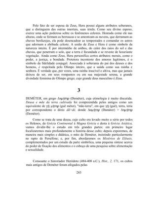 Pelo fato de ser esposa de Zeus, Hera possui alguns atributos soberanos,
que a distinguem das outras imortais, suas irmãs. Como seu divino esposo,
exerce uma ação poderosa sobre os fenômenos celestes. Honrada como ele nas
alturas, onde se formam as borrascas e se amontoam as nuvens, que derramam as
chuvas benfazejas, ela pode desencadear as tempestades e comandar os astros
que adornam a abóbada celeste. A união de Zeus e Hera é como símbolo da
natureza inteira. É por intermédio de ambos, do calor dos raios do sol e das
chuvas, que penetram o solo, que a terra é fecundada e se reveste de luxuriante
vegetação. Ainda como Zeus, Hera personifica certos atributos morais, como o
poder, a justiça, a bondade. Protetora inconteste dos amores legítimos, é o
símbolo da fidelidade conjugal. Associada à soberania do pai dos deuses e dos
homens, é respeitada pelo Olimpo inteiro, que a saúda como sua rainha e
senhora. É verdade que, por vezes, uma rainha irascível e altiva, mas que jamais
deixou de ser, em seus rompantes ou em sua majestade serena, a grande
divindade feminina do Olimpo grego, cujo grande deus masculino é Zeus.
3
DEMÉTER, em grego ΔhmÇthr (Deméter), cuja etimologia é muito discutida.
Deusa e mãe da terra cultivada foi compreendida pelos antigos como um
equivalente de gÍ mÇthr (guê méter), "mãe-terra", em que gÍ (guê), terra, teria
por correspondente o dório dã>dê, donde ΔamÇthr (Damáter) > ΔhmÇthr
(Deméter).
Como se trata de uma deusa, cujo culto era levado muito a sério por todos
os Helenos, da Grécia Continental à Magna Grécia e desta à Grécia Asiática,
vamos dividir-lhe o estudo em três grandes partes: em primeiro lugar
focalizaremos mais profundamente a história desse culto; depois exporemos, de
maneira mais simples e didática, o mito de Deméter, insistindo particularmente
no rapto de Perséfone; e, por fim, abordaremos os Mistérios de Elêusis,
complementados por um estudo da parte simbólica, uma pequena síntese acerca
do poder de fixação dos alimentos e o esboço de uma pesquisa sobre alimentação
e sexualidade.
Consoante o historiador Heródoto (484-408 a.C.), Hist., 2, 171, os cultos
mais antigos de Deméter foram afogados pelas
283
 