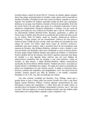 invasões dórias, a partir do século XII a.C. Ficaram, no entanto, alguns vestígios
dessa fase antiga, particularmente na Arcádia, onde a deusa estava associada ao
primitivo Posídon, o Posídon-Cavalo, bem como em Elêusis, segundo se verá em
seguida. Nos arredores de Telpusa, querendo escapar do deus, que a perseguia,
disfarçou-se em égua, mas Posídon, tomando a forma de um garanhão, fê-la mãe
do cavalo Aríon e de uma filha, cujo nome só os Iniciados conheciam. O povo
chamava-a simplesmente AÉojtoiva (Déspoina), a Senhora. Foi por causa da
cólera, provocada por essa violência de Posídon, que a mãe de Aríon passou a
ser denominada também Deméter-Erínis. Recebeu, igualmente, o epíteto de
Lúsia (a que se banha), pelo fato de ter-se purificado dos contatos do deus-cavalo
no rio Ládon. Perto da Figalia, ainda na Tessália, chamavam-na Méhawa
(Mélaina), a Negra, porque, em seu ressentimento, cobriu-se de véus pretos e
retirou-se para o fundo de uma caverna, onde sua estátua era encimada por uma
cabeça de cavalo. Em Fêneo ainda havia traços de mistérios primitivos,
celebrados num antro rochoso, onde o sacerdote tirava de um esconderijo uma
máscara de Deméter, dita KiSágia (Kidária), cobrindo o rosto e ferindo o solo
com um bastão, rito destinado a provocar a fertilidade e evocar as forças ctônias.
O termo grego xíôaçiç (kídaris) designa uma espécie de turbante e o sobrenome
Kidária poderia derivar de máscara, mas kídaris significa outrossim uma dança
da Arcádia e a arte figurada deixa entrever que um coro bárbaro de
sobrevivência zoomórfica não era estranho a esse culto primitivo. Ainda na
Arcádia, as duas deusas, a dupla Deméter-Senhora, tinham características
acentuadas de nóTwa Otiowv (Pótnia therôn), "Senhora das feras", associadas ao
mundo animal e à fertilidade dos campos. Na região de Licúria (a montanha dos
lobos) sua companheira era uma Ártemis arcaica. À dupla se ofereciam frutos
diversos e animais não degolados, mas despedaçados vivos. Em certos locais da
Arcádia, Ártemis passava por filha de Deméter e um templo, consoante
Pausânias, 8, 25, 4; 42, 1sq., lhes era dedicado em comum.
Um mito cretense, recolhido por Hesíodo, Teog. 969sqq., atesta que a
grande deusa se uniu a Iásion sobre um terreno lavrado três vezes e que dessa
ligação nasceu Πloàto$ (Plûtos). Existem algumas reminiscências de uma
hierogamia à época das semeaduras e a idéia desse tipo de união rústica se
encontra talvez na Deméter de Olímpia, denominada Caminéia, isto é, "que está
na terra". Sob esse epíteto se viu uma divindade oracular, mas que acabou sendo
relacionada com o antigo hábito, segundo o qual o camponês e sua
284
 