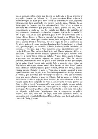 esposa dormiam sobre a terra que deveria ser cultivada, a fim de provocar a
vegetação. Homero, na Odisséia, V, 125, sem mencionar Pluto, refere-se à
mesma tradição, ao dizer que o herói Iásion foi fulminado por Zeus, cujo mito
olímpico, mais tarde codificado pelo mesmo Hesíodo, Teog., 912sqq., faz de
Zeus esposo de Deméter, que dele teria tido Kóeri (Kóre), Core, a Jovem, ou
Perséfone. Os sofrimentos por que passou a deusa, quando sua filha, com o
consentimento e ajuda do pai, foi raptada por Hades, são relatados no
importantíssimo Hino homérico a Deméter, composto lá pelos fins do século VII
a.C. e que, salvo um ou outro pormenor, pode e deve ser considerado como o
‘iero$ (hieròs logos), o "discurso sagrado" do Santuário de Elêusis. Nele a
deusa augusta da terra é proclamada a maior fonte de riqueza e alegria. Com
efeito, quando Deméter recuperou, por dois terços do ano, a companhia de
Perséfone, a deusa devolveu xapjtòv (pEpécfkov (karpòn pherésbion), o grão de
vida, que ela própria, em sua cólera dolorosa, havia escondido. Confiou-o, em
seguida, a Triptólemo, que o Hino menciona apenas acidentalmente entre os
chefes de Eleusis. Mais tarde este herói se tornará filho de Metanira e Céleo, rei
de Elêusis. Triptólemo recebeu a missão sagrada de levar o grão de vida a todos
os povos e ensinar-lhes a prática do trabalho. A esses dons a deusa de Eleusis
acrescentou uma recompensa suprema: no templo que Céleo lhe mandou
construir, exatamente no local em que se asilou, Deméter instituiu para sempre
”orgia kal£ semn£ (órguia kalá, semná), belos e augustos ritos, penhor de
felicidade na vida e para além da morte. Além do mais, as "duas deusas", mãe e
filha, a todos os homens piedosos, que as cultuam, enviam-lhes Pluto, o deus da
riqueza agrária. Deméter é, pois, a Terra-Mãe, a matriz universal e mais
especificamente a mãe do grão, e sua filha Core o grão mesmo de trigo, alimento
e semente, que, escondida por certo tempo no seio da Terra, dela novamente
brota em novos rebentos, o que, em Elêusis, fará da espiga o símbolo da
imortalidade. Pluto é a projeção dessa semente. Se verdadeiramente o deus da
riqueza agrária ficou eclipsado no Hino a Deméter pela evocação patética de
Core perdida e depois "re-encontrada", uma estreita relação sempre existiu,
desde tempos imemoriais, entre os cultos agrários e a religião dos mortos, e é
assim que o Rico em trigo, Pluto, acabou por confundir-se com outro rico, o Rico
em hóspedes, polude/gmwn (polydégmon), que se comprimem no palácio
infernal. Pois bem, esse rico em trigo, com uma desinência inédita, se
transmutou, sob o vocábulo ΠloÚtwn (Plúton), Plutão, num duplo eufemístico e
cultural de ”Aidh$(Hades)
285
 
