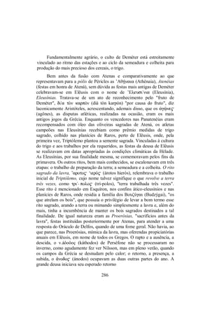 Fundamentalmente agrário, o culto de Deméter está estreitamente
vinculado ao ritmo das estações e ao ciclo da semeadura e colheita para
produção do mais precioso dos cereais, o trigo.
Bem antes da fusão com Atenas e comparativamente ao que
representavam para a pólis de Péricles as ’AθÇnaia (Athénaia), Atenéias
(festas em honra de Atená), sem dúvida as festas mais antigas de Deméter
celebravam-se em Elêusis com o nome de ’Eleusi/nia (Eleusínia),
Eleusínias. Tratava-se de um ato de reconhecimento pelo "fruto de
Deméter", dia tÕn karpÒn (dià tòn karpón) "por causa do fruto", diz
laconicamente Aristóteles, acrescentando, ademais disso, que os ¢gùne$
(agônes), as disputas atléticas, realizadas na ocasião, eram os mais
antigos jogos da Grécia. Enquanto os vencedores nas Panatenéias eram
recompensados com óleo das oliveiras sagradas de Atená, os atletas
campeões nas Eleusínias recebiam como prêmio medidas de trigo
sagrado, colhido nas planícies de Raros, perto de Elêusis, onde, pela
primeira vez, Triptólemo plantou a semente sagrada. Vinculadas à cultura
do trigo e aos trabalhos por ela requeridos, as festas da deusa de Elêusis
se realizavam em datas apropriadas às condições climáticas da Hélade.
As Eleusínias, por sua finalidade mesma, se comemoravam pelos fins da
primavera. Os outros ritos, bem mais conhecidos, se escalonavam em três
etapas: o trabalho de preparação da terra; a semeadura e a colheita. O rito
sagrado da lavra, ”aroto$ ‘ierÒ$ (árotos hierós), relembrava o trabalho
inicial de Triptólemo, cujo nome talvez signifique o que revolve a terra
três vezes, como tri/-polo$ (trí-polos), "terra trabalhada três vezes".
Esse rito é mencionado em Esquíron, nos confins ático-eleusínios e nas
planícies de Raros, onde residia a família dos BouζÚgai (Budzýgai), "os
que atrelam os bois", que possuía o privilégio de levar a bom termo esse
rito sagrado, arando a terra ou mimando simplesmente a lavra e, além do
mais, tinha a incumbência de manter os bois sagrados destinados a tal
finalidade. De igual natureza eram as Proerósias, "sacrifícios antes da
lavra", festas instituídas posteriormente por Atenas, para atender a uma
resposta do Oráculo de Delfos, quando de uma fome geral. Não havia, ao
que parece, nas Proerósias, mímica da lavra, mas oferendas propiciatórias
anuais em Elêusis, em nome de todos os Gregos. O rapto e a ausência, a
descida, o v.áôoôoç (káthodos) de Perséfone não se processaram no
inverno, como agudamente fez ver Nilsson, mas em pleno verão, quando
os campos da Grécia se desnudam pelo calor; o retorno, a presença, a
subida, o ¨nodo$ (ánodos) ocupavam as duas outras partes do ano. A
grande deusa iniciava seu esperado retorno
286
 