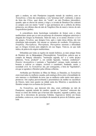 após a aradura, no mês Pianépsion (segunda metade de outubro), com as
Tesmofórias, a festa das semeaduras, e era "presença total", realmente, à época
da festa das Clóias, quer dizer, do "verde", no mês Posídeon (dezembro),
quando, após as chuvas de outono, o trigo e a cevada de Deméter-Cloe cobriam
os campos com um manto "verde" e aqui permanecia até a colheita da última
primavera, nos últimos dias do mês de Targélion (fins de maio) e inícios do mês
Esquirofórion (junho).
A coincidência desta heortologia (calendário de festas) com o clima
mediterrâneo atesta que se está em presença de elementos indígenas anteriores à
chegada dos Gregos na Península. Além do mais, se os nomes Deméter e Core
são gregos, Perséfone, que designa Core, após o rapto dessa última, não tem
etimologia indo-européia. Até mesmo as variantes do vocábulo, Pèrsephóneia,
Periphóna, Pherséphassa, Pherréphatta, Phersephóne mostram a dificuldade
que os Gregos tiveram para adaptá-lo em sua língua. Trata-se, ao que tudo
indica, de palavra de origem mediterrânea.
Difundidas por todas as regiões do mundo helênico, as mais antigas festas
de Deméter são as ΘesmofÒria (Thesmophória), Tesmofórias, palavra que se
compõe de θesmÒ$ (thesmós), "instituição sagrada, lei" e o verbo fe/rein
(phérein), "levar, produzir" e, em sentido figurado, "estatuir, estabelecer".
Deméter thesmophóros é portanto a "legisladora", porque, tendo ensinado os
homens a cultivar os campos, instituiu o casamento, fundando, assim, a
sociedade civil. As Tesmofórias são, por conseguinte, a festa da "legisladora",
em que se agradece a Deméter pelas últimas colheitas.
Atribuídas por Heródoto às filhas de Dânao, as Danaides, as Tesmofórias
eram reservadas às mulheres casadas, pela analogia óbvia entre a fecundidade do
seio materno e a fertilidade da terra, que as mulheres estão muito mais aptas a
promover. Isto explica provavelmente a preeminência da mulher no sacerdócio
de Eleusis, tanto mais quanto na cidade santa dos Mistérios a sacerdotisa de
Deméter sempre teve as honras da Eponímia.
As Tesmofórias, que duravam três dias, eram celebradas no mês de
Pianépsion, segunda metade de outubro, quando os "poceiros" retiravam das
fossas os restos dos leitões que aí haviam sido lançados, segundo a prática, cuja
causa foi a desventura do porcariço Eubuleu. Jogavam-se leitões em fossas
profundas, contava-se, como recordação da manada de porcos de Eubuleu, quase
toda
287
 