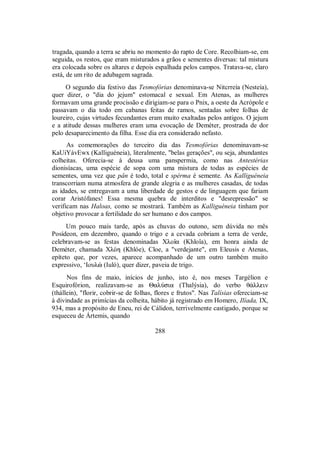 tragada, quando a terra se abriu no momento do rapto de Core. Recolhiam-se, em
seguida, os restos, que eram misturados a grãos e sementes diversas: tal mistura
era colocada sobre os altares e depois espalhada pelos campos. Tratava-se, claro
está, de um rito de adubagem sagrada.
O segundo dia festivo das Tesmofórias denominava-se Nitcrreía (Nesteía),
quer dizer, o "dia do jejum" estomacal e sexual. Em Atenas, as mulheres
formavam uma grande procissão e dirigiam-se para o Pnix, a oeste da Acrópole e
passavam o dia todo em cabanas feitas de ramos, sentadas sobre folhas de
loureiro, cujas virtudes fecundantes eram muito exaltadas pelos antigos. O jejum
e a atitude dessas mulheres eram uma evocação de Deméter, prostrada de dor
pelo desaparecimento da filha. Esse dia era considerado nefasto.
As comemorações do terceiro dia das Tesmofórias denominavam-se
KaUiYávEwx (Kalliguéneia), literalmente, "belas gerações", ou seja, abundantes
colheitas. Oferecia-se à deusa uma panspermia, como nas Antestérias
dionisíacas, uma espécie de sopa com uma mistura de todas as espécies de
sementes, uma vez que pân é todo, total e spérma é semente. As Kalliguéneia
transcorriam numa atmosfera de grande alegria e as mulheres casadas, de todas
as idades, se entregavam a uma liberdade de gestos e de linguagem que fariam
corar Aristófanes! Essa mesma quebra de interditos e "desrepressão" se
verificam nas Haloas, como se mostrará. Também as Kalliguéneia tinham por
objetivo provocar a fertilidade do ser humano e dos campos.
Um pouco mais tarde, após as chuvas do outono, sem dúvida no mês
Posídeon, em dezembro, quando o trigo e a cevada cobriam a terra de verde,
celebravam-se as festas denominadas Xloîa (Khloîa), em honra ainda de
Deméter, chamada XlÒh (Khlóe), Cloe, a "verdejante", em Eleusis e Atenas,
epíteto que, por vezes, aparece acompanhado de um outro também muito
expressivo, ‘Ioulè (Iuló), quer dizer, paveia de trigo.
Nos fins de maio, inícios de junho, isto é, nos meses Targélion e
Esquirofórion, realizavam-se as ΘalÚsia (Thalýsia), do verbo θ£llein
(thállein), "florir, cobrir-se de folhas, flores e frutos". Nas Talísias ofereciam-se
à divindade as primícias da colheita, hábito já registrado em Homero, Ilíada, IX,
934, mas a propósito de Eneu, rei de Cálidon, terrivelmente castigado, porque se
esqueceu de Ártemis, quando
288
 