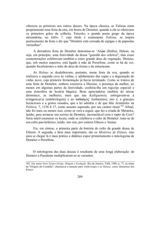 ofereceu as primícias aos outros deuses. Na época clássica, as Talísias eram
propriamente uma festa da eira, em honra de Deméter, quando a ela se ofereciam
os primeiros grãos da colheita. Teócrito, o grande poeta grego da época
alexandrina, no Idílio 7, cujo título é exatamente Talísias, se inspira
poeticamente da festa e diz que "Deméter está coroada de espigas e de papoulas
vermelhas".
A derradeira festa de Deméter denomina-se ‘Alùa (Halôa), Haloas, ou
seja, em princípio, uma festividade da deusa "guardiã dos celeiros", mas essas
comemorações celebravam também a outro grande deus da vegetação, Dioniso,
que, sob muitos aspectos, está ligado à mãe de Perséfone, como se há de ver,
quando focalizarmos o mito do deus do êxtase e do entusiasmo.
As Haloas se desdobravam, portanto, numa festa da uva, quando se
realizava a segunda cava às vinhas, o adubamento das cepas e a degustação do
vinho novo, cuja primeira fermentação já havia terminado. Como se tratava de
uma festa de Deméter, embora extensiva a Dioniso, a presença da mulher, ao
menos em algumas partes da festividade, conferia-lhe um regozijo especial e
uma atmosfera de luxúria báquica. Boas apreciadoras também do néctar
dionisíaco, as mulheres, mais que nas Kalliguéneia, entregavam-se à
a`isχrologi/a (aiskhrologuía) e ao twθasmÒ$ (tothasmós), isto é, a gracejos
licenciosos e a gestos ousados, que a lei admitia e de que fala Aristóteles na
Política, 7, 1336 b 17, como assunto superado, por seu caráter ritual.182
Afinal,
não foi mais ou menos isso, como se verá a seguir, que fez a criada de Metanira,
lambe, para arrancar um sorriso de Deméter, inconsolável com o rapto de Core?
Seria inútil enumerar os locais, onde se celebrava o culto de Deméter: trata-se de
um culto pan-helênico, tendo, isto sim, por centros Elêusis e Atenas.
Eis, em síntese, a primeira parte da história do culto da grande deusa de
Elêusis. A segunda, e bem mais importante, são os Mistérios de Elêusis, mas
para se chegar lá é mais prático e didático expor primeiramente o mitologema de
Deméter e Perséfone.
O mitologema das duas deusas é resultante de uma longa elaboração: de
Homero a Pausânias multiplicaram-se as variantes.
182. Em nosso livro Teatro Grego, Origem e Evolução. Rio de Janeiro, TAB, 1980, p. 77, ao tratar
da "Origem da Comédia", chamamos a atenção para Askhrología e as Haloas, como elementos dos
Kômoi.
289
 