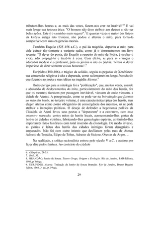 tributam-lhes honras e, as mais das vezes, fazem-nos crer no incrível!"6
E vai
mais longe sua tesoura ética: "O homem não deve atribuir aos deuses a não ser
belas ações. Este é o caminho mais seguro".7
E quantas vezes o maior dos líricos
da Grécia antiga não truncou, não podou e alterou o mito, para torná-lo
compatível com suas exigências morais.
Também Esquilo (525-456 a.C.), o pai da tragédia, depurou o mito para
dele extrair tão-somente a variante sadia, como já o demonstramos em livro
recente: "O dever do poeta, diz Ésquilo a respeito do mito de Fedra, é ocultar o
vício, não propagá-lo e trazê-lo à cena. Com efeito, se para as crianças o
educador modelo é o professor, para os jovens o são os poetas. Temos o dever
imperioso de dizer somente coisas honestas".8
Eurípides (480-406), o trágico da solidão, seguiu as pegadas de Xenófanes:
sua concepção religiosa é alta e depurada, como salientamos na longa Introdução
que fizemos ao poeta e suas idéias na tragédia Alceste.9
Outro perigo para a mitologia foi a "politização", que, muitas vezes, usando
e abusando de deslocamentos do mito, particularmente do mito dos heróis, fez
que os mesmos tivessem por passagem inevitável, viessem de onde viessem, a
cidade de Atenas. A peregrinação, como se pode ver na Introdução que fizemos
ao mito dos herós, no terceiro volume, é uma característica típica dos heróis, mas
eleger Atenas como ponto obrigatório de convergência dos mesmos, só se pode
atribuir a intenções políticas. O desejo de defender a hegemonia política da
Cidadela de Atená levou seus poetas a "depurarem" e a castrarem, com esse
encontro marcado, certos mitos de heróis locais, acrescentando-lhes gestas de
heróis de cidades vizinhas, fabricando-lhes genealogias espúrias, atribuindo-lhes
importantes fatos históricos com total inversão da cronologia. De modo inverso,
as glórias e feitos dos heróis das cidades inimigas foram denegridos e
empanados. Não foi com outro intento que desfilaram pelas ruas de Atenas
Admeto da Tessália, Édipo de Tebas, Adrasto de Sicione, Orestes de Argos. ..
Na realidade, a crítica racionalista entrou pelo século V a.C. e acabou por
fazer discípulos ilustres. Ao contrário do crédulo
6. Olímpicas, 28-33.
7. Ibid., 35.
8. BRANDÃO, Junito de Souza. Teatro Grego, Origem e Evolução. Rio de Janeiro, TAB-Editora,
1980, p. 46sqq.
9. EURÍPIDES. Alceste. Tradução de Junito de Souza Brandão. Rio de Janeiro, Bruno Buccini
Editor, 1968. 3ª ed., p. 19sqq.
29
 