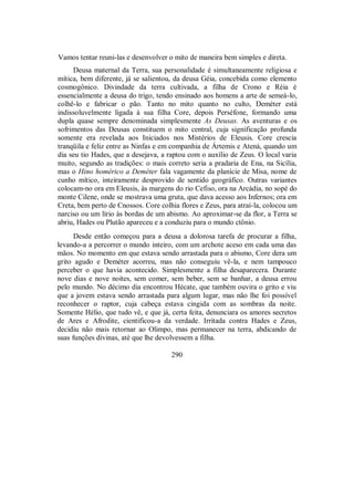 Vamos tentar reuni-las e desenvolver o mito de maneira bem simples e direta.
Deusa maternal da Terra, sua personalidade é simultaneamente religiosa e
mítica, bem diferente, já se salientou, da deusa Géia, concebida como elemento
cosmogônico. Divindade da terra cultivada, a filha de Crono e Réia é
essencialmente a deusa do trigo, tendo ensinado aos homens a arte de semeá-lo,
colhê-lo e fabricar o pão. Tanto no mito quanto no culto, Deméter está
indissoluvelmente ligada à sua filha Core, depois Perséfone, formando uma
dupla quase sempre denominada simplesmente As Deusas. As aventuras e os
sofrimentos das Deusas constituem o mito central, cuja significação profunda
somente era revelada aos Iniciados nos Mistérios de Eleusis. Core crescia
tranqüila e feliz entre as Ninfas e em companhia de Ártemis e Atená, quando um
dia seu tio Hades, que a desejava, a raptou com o auxílio de Zeus. O local varia
muito, segundo as tradições: o mais correto seria a pradaria de Ena, na Sicília,
mas o Hino homérico a Deméter fala vagamente da planície de Misa, nome de
cunho mítico, inteiramente desprovido de sentido geográfico. Outras variantes
colocam-no ora em Eleusis, às margens do rio Cefiso, ora na Arcádia, no sopé do
monte Cilene, onde se mostrava uma gruta, que dava acesso aos Infernos; ora em
Creta, bem perto de Cnossos. Core colhia flores e Zeus, para atraí-la, colocou um
narciso ou um lírio às bordas de um abismo. Ao aproximar-se da flor, a Terra se
abriu, Hades ou Plutão apareceu e a conduziu para o mundo ctônio.
Desde então começou para a deusa a dolorosa tarefa de procurar a filha,
levando-a a percorrer o mundo inteiro, com um archote aceso em cada uma das
mãos. No momento em que estava sendo arrastada para o abismo, Core dera um
grito agudo e Deméter acorreu, mas não conseguiu vê-la, e nem tampouco
perceber o que havia acontecido. Simplesmente a filha desaparecera. Durante
nove dias e nove noites, sem comer, sem beber, sem se banhar, a deusa errou
pelo mundo. No décimo dia encontrou Hécate, que também ouvira o grito e viu
que a jovem estava sendo arrastada para algum lugar, mas não lhe foi possível
reconhecer o raptor, cuja cabeça estava cingida com as sombras da noite.
Somente Hélio, que tudo vê, e que já, certa feita, denunciara os amores secretos
de Ares e Afrodite, cientificou-a da verdade. Irritada contra Hades e Zeus,
decidiu não mais retornar ao Olimpo, mas permanecer na terra, abdicando de
suas funções divinas, até que lhe devolvessem a filha.
290
 