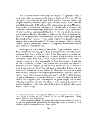 Sob o aspecto de uma velha, dirigiu-se a Elêusis 183
e primeiro sentou-se
sobre uma pedra, que passou, desde então, a chamar-se Pedra sem Alegria.
Interrogada pelas filhas do rei local, Céleo, declarou chamar-se Doso e que
escapara, há pouco, da mão de piratas que a levaram, à força, da ilha de Creta.
Convidada para cuidar de Demofonte, filho recém-nascido da rainha Metanira, a
deusa aceitou a incumbência. Ao penetrar no palácio, todavia, sentou-se num
tamborete e, durante longo tempo, permaneceu em silêncio, com o rosto coberto
por um véu, até que uma criada, lambe, fê-la rir, com seus chistes maliciosos e
gestos obscenos. Deméter não aceitou o vinho que lhe ofereceu Metanira, mas
pediu que lhe preparassem uma bebida com sêmola de cevada, água e poejo,
denominada kukeèn (kykeón) 184
, cuja fonte é o verbo kuk´n (kykân), "agitar de
modo a misturar, perturbar agitando", donde cíceon, além de "mistura", significa
também "agitação, perturbação". Trata-se, ao que parece, de uma bebida mágica,
cujos efeitos não se conhecem bem.
Encarregada de cuidar do caçula Demofonte, "o que brilha entre o povo", a
deusa não lhe dava leite, mas, após esfregá-lo com ambrosia, o escondia, durante
a noite, no fogo, "como se fora um tição". A cada dia, o menino se tornava mais
belo e parecido com um deus. Deméter realmente desejava torná-lo imortal e
eternamente jovem. Uma noite, porém, Metanira descobriu o filho entre as
chamas e começou a gritar desesperada. A deusa interrompeu o grande rito
iniciático e exclamou pesarosa: "Homens ignorantes, insensatos, que não sabeis
discernir o que há de bom ou de mal em vosso destino. Eis que tua loucura te
levou à mais grave das faltas! Juro pela água implacável do Estige, pela qual
juram também os deuses: eu teria feito de teu filho um ser eternamente jovem e
isento da morte, outorgando-lhe um privilégio imorredouro. A partir de agora, no
entanto, ele não poderá escapar do destino da morte" (Hh. D. 256-262). Surgindo
em todo seu esplendor, com uma luz ofuscante a emanar-lhe do corpo, solicitou,
antes de deixar o palácio, que se lhe erguesse um grande templo, com um altar,
onde ela pessoalmente ensinaria seus ritos aos seres humanos. Encarregou, em
seguida, Triptólemo, irmão mais velho de Demofonte, de difundir pelo mundo
inteiro a cultura do trigo.
_________________________________________________________________
183. ’Eleusi/$ (Eleusís) do verbo ”erχesθai (érkhesthai), "vir, chegar", é a vinda, a chegada.
Talvez o ponto de encontro. No Novo Testamento, Ap 7,52, sob forma proparoxítona, ”eleusi$
(éleusis), significa a "vinda" de Jesus Cristo.
184. O cíceon é uma bebida composta, que pode ser preparada de diferentes maneiras: na Ilíada, XI,
624, 641, seus ingredientes são a farinha de cevada, queijo ralado e vinho; na Odisséia, X, 234, às
substâncias citadas Circe ainda adiciona mel e drogas mágicas.
291
 