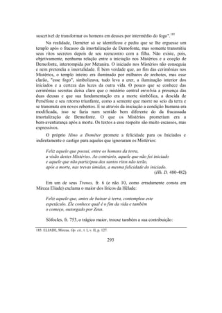 suscetível de transformar os homens em deuses por intermédio do fogo".185
Na realidade, Deméter só se identificou e pediu que se lhe erguesse um
templo após o fracasso da imortalização de Demofonte, mas somente transmitiu
seus ritos secretos depois de seu reencontro com a filha. Não existe, pois,
objetivamente, nenhuma relação entre a iniciação nos Mistérios e a cocção de
Demofonte, interrompida por Metanira. O iniciado nos Mistérios não conseguia
e nem pretendia a imortalidade. É bem verdade que, ao fim das cerimônias nos
Mistérios, o templo inteiro era iluminado por milhares de archotes, mas esse
clarão, "esse fogo", simbolizava, tudo leva a crer, a iluminação interior dos
iniciados e a certeza das luzes da outra vida. O pouco que se conhece das
cerimônias secretas deixa claro que o mistério central envolvia a presença das
duas deusas e que sua fundamentação era a morte simbólica, a descida de
Perséfone e seu retorno triunfante, como a semente que morre no seio da terra e
se transmuta em novos rebentos. E se através da iniciação a condição humana era
modificada, isso se fazia num sentido bem diferente do da fracassada
imortalização de Demofonte. O que os Mistérios prometiam era a
bem-aventurança após a morte. Os textos a esse respeito são muito escassos, mas
expressivos.
O próprio Hino a Deméter promete a felicidade para os Iniciados e
indiretamente o castigo para aqueles que ignoraram os Mistérios:
Feliz aquele que possui, entre os homens da terra,
a visão destes Mistérios. Ao contrário, aquele que não foi iniciado
e aquele que não participou dos santos ritos não terão,
após a morte, nas trevas úmidas, a mesma felicidade do iniciado.
(Hh. D. 480-482)
Em um de seus Trenos, fr. 6 (e não 10, como erradamente consta em
Mircea Eliade) exclama o maior dos líricos da Hélade:
Feliz aquele que, antes de baixar à terra, contemplou este
espetáculo. Ele conhece qual é o fim da vida e também
o começo, outorgado por Zeus.
Sófocles, fr. 753, o trágico maior, trouxe também a sua contribuição:
185. ELIADE, Mircea. Op. cit., t. I, v. II, p. 127.
293
 