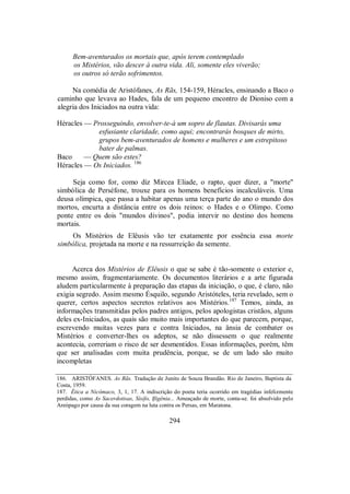 Bem-aventurados os mortais que, após terem contemplado
os Mistérios, vão descer à outra vida. Ali, somente eles viverão;
os outros só terão sofrimentos.
Na comédia de Aristófanes, As Rãs, 154-159, Héracles, ensinando a Baco o
caminho que levava ao Hades, fala de um pequeno encontro de Dioniso com a
alegria dos Iniciados na outra vida:
Héracles — Prosseguindo, envolver-te-á um sopro de flautas. Divisarás uma
esfusiante claridade, como aqui; encontrarás bosques de mirto,
grupos bem-aventurados de homens e mulheres e um estrepitoso
bater de palmas.
Baco — Quem são estes?
Héracles — Os Iniciados. 186
Seja como for, como diz Mircea Eliade, o rapto, quer dizer, a "morte"
simbólica de Perséfone, trouxe para os homens benefícios incalculáveis. Uma
deusa olímpica, que passa a habitar apenas uma terça parte do ano o mundo dos
mortos, encurta a distância entre os dois reinos: o Hades e o Olimpo. Como
ponte entre os dois "mundos divinos", podia intervir no destino dos homens
mortais.
Os Mistérios de Elêusis vão ter exatamente por essência essa morte
simbólica, projetada na morte e na ressurreição da semente.
Acerca dos Mistérios de Elêusis o que se sabe é tão-somente o exterior e,
mesmo assim, fragmentariamente. Os documentos literários e a arte figurada
aludem particularmente à preparação das etapas da iniciação, o que, é claro, não
exigia segredo. Assim mesmo Ésquilo, segundo Aristóteles, teria revelado, sem o
querer, certos aspectos secretos relativos aos Mistérios.187
Temos, ainda, as
informações transmitidas pelos padres antigos, pelos apologistas cristãos, alguns
deles ex-Iniciados, as quais são muito mais importantes do que parecem, porque,
escrevendo muitas vezes para e contra Iniciados, na ânsia de combater os
Mistérios e converter-lhes os adeptos, se não dissessem o que realmente
acontecia, correriam o risco de ser desmentidos. Essas informações, porém, têm
que ser analisadas com muita prudência, porque, se de um lado são muito
incompletas
186. ARISTÓFANES. As Rãs. Tradução de Junito de Souza Brandão. Rio de Janeiro, Baptista da
Costa, 1959.
187. Ética a Nicômaco, 3, 1, 17. A indiscrição do poeta teria ocorrido em tragédias infelizmente
perdidas, como As Sacerdotisas, Sísifo, Ifigênia... Ameaçado de morte, conta-se. foi absolvido pelo
Areópago por causa da sua coragem na luta contra os Persas, em Maratona.
294
 