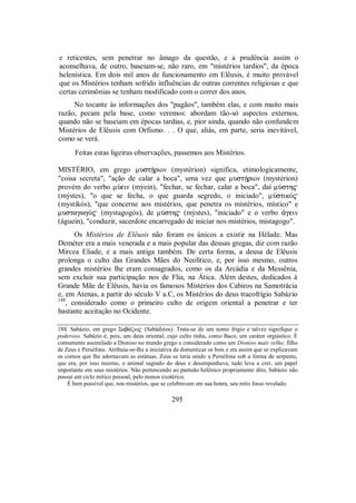 e reticentes, sem penetrar no âmago da questão, e a prudência assim o
aconselhava, de outro, baseiam-se, não raro, em "mistérios tardios", da época
helenística. Em dois mil anos de funcionamento em Elêusis, é muito provável
que os Mistérios tenham sofrido influências de outras correntes religiosas e que
certas cerimônias se tenham modificado com o correr dos anos.
No tocante às informações dos "pagãos", também elas, e com muito mais
razão, pecam pela base, como veremos: abordam tão-só aspectos externos,
quando não se baseiam em épocas tardias, e, pior ainda, quando não confundem
Mistérios de Elêusis com Orfismo. . . O que, aliás, em parte, seria inevitável,
como se verá.
Feitas estas ligeiras observações, passemos aos Mistérios.
MISTÉRIO, em grego mustÇrion (mystérion) significa, etimologicamente,
"coisa secreta", "ação de calar a boca", uma vez que mustÇrion (mystérion)
provém do verbo mÚein (mýein), "fechar, se fechar, calar a boca", daí mÚsth$
(mýstes), "o que se fecha, o que guarda segredo, o iniciado", mÚstikÒ$
(mystikós), "que concerne aos mistérios, que penetra os mistérios, místico" e
mustagwgÒ$ (mystagogós), de mÚsth$ (mýstes), "iniciado" e o verbo ¨gein
(águein), "conduzir, sacerdote encarregado de iniciar nos mistérios, mistagogo".
Os Mistérios de Elêusis não foram os únicos a existir na Hélade. Mas
Deméter era a mais venerada e a mais popular das deusas gregas, diz com razão
Mircea Eliade, e a mais antiga também. De certa forma, a deusa de Elêusis
prolonga o culto das Grandes Mães do Neolítico, e, por isso mesmo, outros
grandes mistérios lhe eram consagrados, como os da Arcádia e da Messênia,
sem excluir sua participação nos de Flia, na Ática. Além destes, dedicados à
Grande Mãe de Elêusis, havia os famosos Mistérios dos Cabiros na Samotrácia
e, em Atenas, a partir do século V a.C, os Mistérios do deus tracofrígio Sabázio
188
, considerado como o primeiro culto de origem oriental a penetrar e ter
bastante aceitação no Ocidente.
188. Sabázio, em grego Σab£ζio$ (Sabádzios). Trata-se de um nome frígio e talvez signifique o
poderoso. Sabázio é, pois, um deus oriental, cujo culto tinha, como Baco, um caráter orgiástico. É
comumente assimilado a Dioniso no mundo grego e considerado como um Dioniso mais velho, filho
de Zeus e Perséfone. Atribuía-se-lhe a iniciativa de domesticar os bois e era assim que se explicavam
os cornos que lhe adornavam as estátuas. Zeus se teria unido a Perséfone sob a forma de serpente,
que era, por isso mesmo, o animal sagrado do deus e desempenhava, tudo leva a crer, um papel
importante em seus mistérios. Não pertencendo ao panteão helênico propriamente dito, Sabázio não
possui um ciclo mítico pessoal, pelo menos exotérico.
É bem possível que, nos mistérios, que se celebravam em sua honra, seu mito fosse revelado.
295
 