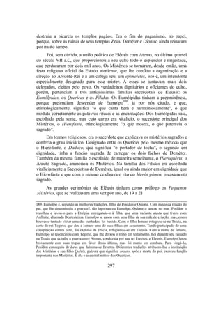 destruiu a picareta os templos pagãos. Era o fim do paganismo, no papel,
porque, sobre as ruínas de seus templos Zeus, Deméter e Dioniso ainda reinaram
por muito tempo.
Foi, sem dúvida, a união política de Elêusis com Atenas, no último quartel
do século VII a.C, que proporcionou a seu culto todo o esplendor e majestade,
que perduraram por dois mil anos. Os Mistérios se tornaram, desde então, uma
festa religiosa oficial do Estado ateniense, que lhe confiou a organização e a
direção ao Arconte-Rei e a um colega seu, um epimelétes, isto é, um intendente
especialmente designado para esse mister. A esses se juntavam mais dois
delegados, eleitos pelo povo. Os verdadeiros dignitários e oficiantes do culto,
porém, pertenciam a três antiquíssimas famílias sacerdotais de Eleusis: os
Eumólpidas, os Querices e os Filidas. Os Eumólpidas tinham a preeminência,
porque pretendiam descender de EumolpoI89
, já por nós citado, e que,
etimologicamente, significa "o que canta bem e harmoniosamente", o que
modula corretamente as palavras rituais e as encantações. Dos Eumólpidas saía,
escolhido pela sorte, mas cujo cargo era vitalício, o sacerdote principal dos
Mistérios, o Hierofante, etimologicamente "o que mostra, o que patenteia o
sagrado".
Em termos religiosos, era o sacerdote que explicava os mistérios sagrados e
conferia o grau iniciático. Designado entre os Querices pelo mesmo método que
o Hierofante, o Daduco, que significa "o portador de tocha", o segundo em
dignidade, tinha a função sagrada de carregar os dois fachos de Deméter.
Também da mesma família e escolhido de maneira semelhante, o Hieroquérix, o
Arauto Sagrado, anunciava os Mistérios. Na família dos Filidas era escolhida
vitaliciamente a Sacerdotisa de Deméter, igual ou ainda maior em dignidade que
o Hierofante e que com o mesmo celebrava o rito do hieròs gámos, o casamento
sagrado.
As grandes cerimônias de Elêusis tinham como prólogo os Pequenos
Mistérios, que se realizavam uma vez por ano, de 19 a 21
189. Eumolpo é, segundo as melhores tradições, filho de Posídon e Quíone. Com medo da reação do
pai, que lhe desconhecia a gravide2, tão logo nasceu Eumolpo, Quíone o lançou no mar. Posídon o
recolheu e levou-o para a Etiópia, entregando-o à filha, que uma variante atesta que tivera com
Anfitrite, chamada Bentesicima. Eumolpo se casou com uma filha de sua mãe de criação, mas, como
houvesse tentado violar uma das cunhadas, foi banido. Com o filho Ísmaro refugiou-se na Trácia, na
corte do rei Tegírio, que deu a Ísmaro uma de suas filhas em casamento. Tendo participado de uma
conspiração contra o rei, foi expulso da Trácia, refugiando-se em Eleusis. Com a morte de Ísmaro,
Eumolpo se reconciliou com Tegírio, que lhe deixou o reino em testamento. Foi durante seu reinado
na Trácia que eclodiu a guerra entre Atenas, conduzida por seu rei Erecteu, e Eleusis. Eumolpo lutou
bravamente com suas tropas em favor dessa última, mas foi morto em combate. Para vingá-lo,
Posídon conseguiu de Zeus que fulminasse Erecteu. Diferentes tradições atribuem-lhe a instituição
dos Mistérios e seu filho Quêrix, palavra que significa arauto, após a morte do pai, exerceu função
importante nos Mistérios. É ele o ancestral mítico dos Querices.
297
 
