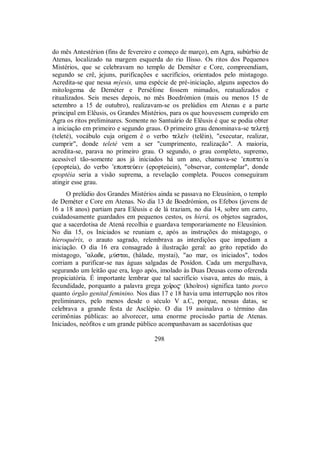 do mês Antestérion (fins de fevereiro e começo de março), em Agra, subúrbio de
Atenas, localizado na margem esquerda do rio Ilisso. Os ritos dos Pequenos
Mistérios, que se celebravam no templo de Deméter e Core, compreendiam,
segundo se crê, jejuns, purificações e sacrifícios, orientados pelo mistagogo.
Acredita-se que nessa mýesis, uma espécie de pré-iniciação, alguns aspectos do
mitologema de Deméter e Perséfone fossem mimados, reatualizados e
ritualizados. Seis meses depois, no mês Boedrómion (mais ou menos 15 de
setembro a 15 de outubro), realizavam-se os prelúdios em Atenas e a parte
principal em Elêusis, os Grandes Mistérios, para os que houvessem cumprido em
Agra os ritos preliminares. Somente no Santuário de Elêusis é que se podia obter
a iniciação em primeiro e segundo graus. O primeiro grau denominava-se teletÇ
(teleté), vocábulo cuja origem é o verbo teleîn (telêin), "executar, realizar,
cumprir", donde teleté vem a ser "cumprimento, realização". A maioria,
acredita-se, parava no primeiro grau. O segundo, o grau completo, supremo,
acessível tão-somente aos já iniciados há um ano, chamava-se ’epoptei/a
(epopteía), do verbo ’epopteÚein (epopteúein), "observar, contemplar", donde
epoptéia seria a visão suprema, a revelação completa. Poucos conseguiram
atingir esse grau.
O prelúdio dos Grandes Mistérios ainda se passava no Eleusínion, o templo
de Deméter e Core em Atenas. No dia 13 de Boedrómion, os Efebos (jovens de
16 a 18 anos) partiam para Elêusis e de lá traziam, no dia 14, sobre um carro,
cuidadosamente guardados em pequenos cestos, os hierá, os objetos sagrados,
que a sacerdotisa de Atená recolhia e guardava temporariamente no Eleusínion.
No dia 15, os Iniciados se reuniam e, após as instruções do mistagogo, o
hieroquérix, o arauto sagrado, relembrava as interdições que impediam a
iniciação. O dia 16 era consagrado à ilustração geral: ao grito repetido do
mistagogo, ”alade, mÚstai, (hálade, mystai), "ao mar, os iniciados", todos
corriam a purificar-se nas águas salgadas de Posídon. Cada um mergulhava,
segurando um leitão que era, logo após, imolado às Duas Deusas como oferenda
propiciatória. É importante lembrar que tal sacrifício visava, antes do mais, à
fecundidade, porquanto a palavra grega χoîro$ (khoîros) significa tanto porco
quanto órgão genital feminino. Nos dias 17 e 18 havia uma interrupção nos ritos
preliminares, pelo menos desde o século V a.C, porque, nessas datas, se
celebrava a grande festa de Asclépio. O dia 19 assinalava o término das
cerimônias públicas: ao alvorecer, uma enorme procissão partia de Atenas.
Iniciados, neófitos e um grande público acompanhavam as sacerdotisas que
298
 