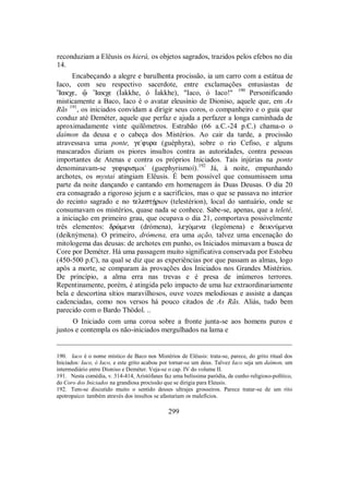 reconduziam a Elêusis os hierá, os objetos sagrados, trazidos pelos efebos no dia
14.
Encabeçando a alegre e barulhenta procissão, ia um carro com a estátua de
Iaco, com seu respectivo sacerdote, entre exclamações entusiastas de
”Iakχe, û ”Iakχe (Íakkhe, ó Íakkhe), "Iaco, ó Iaco!" 190
Personificando
misticamente a Baco, Iaco é o avatar eleusínio de Dioniso, aquele que, em As
Rãs 191
, os iniciados convidam a dirigir seus coros, o companheiro e o guia que
conduz até Deméter, aquele que perfaz e ajuda a perfazer a longa caminhada de
aproximadamente vinte quilômetros. Estrabão (66 a.C.-24 p.C.) chama-o o
daímon da deusa e o cabeça dos Mistérios. Ao cair da tarde, a procissão
atravessava uma ponte, ge/fura (guéphyra), sobre o rio Cefiso, e alguns
mascarados diziam os piores insultos contra as autoridades, contra pessoas
importantes de Atenas e contra os próprios Iniciados. Tais injúrias na ponte
denominavam-se gefurismoi/ (guephyrismoí).192
Já, à noite, empunhando
archotes, os mystai atingiam Elêusis. É bem possível que consumissem uma
parte da noite dançando e cantando em homenagem às Duas Deusas. O dia 20
era consagrado a rigoroso jejum e a sacrifícios, mas o que se passava no interior
do recinto sagrado e no telestÇrion (telestérion), local do santuário, onde se
consumavam os mistérios, quase nada se conhece. Sabe-se, apenas, que a teleté,
a iniciação em primeiro grau, que ocupava o dia 21, comportava possivelmente
três elementos: drèmena (drómena), legÒmena (legómena) e deiknÚmena
(deiknýmena). O primeiro, drómena, era uma ação, talvez uma encenação do
mitologema das deusas: de archotes em punho, os Iniciados mimavam a busca de
Core por Deméter. Há uma passagem muito significativa conservada por Estobeu
(450-500 p.C), na qual se diz que as experiências por que passam as almas, logo
após a morte, se comparam às provações dos Iniciados nos Grandes Mistérios.
De princípio, a alma erra nas trevas e é presa de inúmeros terrores.
Repentinamente, porém, é atingida pelo impacto de uma luz extraordinariamente
bela e descortina sítios maravilhosos, ouve vozes melodiosas e assiste a danças
cadenciadas, como nos versos há pouco citados de As Rãs. Aliás, tudo bem
parecido com o Bardo Thödol. ..
O Iniciado com uma coroa sobre a fronte junta-se aos homens puros e
justos e contempla os não-iniciados mergulhados na lama e
_________________________________________________________________
190. Iaco é o nome místico de Baco nos Mistérios de Elêusis: trata-se, parece, do grito ritual dos
Iniciados: Iaco, ó Iaco, e este grito acabou por tornar-se um deus. Talvez Iaco seja um daímon, um
intermediário entre Dioniso e Deméter. Veja-se o cap. IV do volume II.
191. Nesta comédia, v. 314-414, Aristófanes faz uma belíssima paródia, de cunho religioso-político,
do Coro dos Iniciados na grandiosa procissão que se dirigia para Eleusis.
192. Tem-se discutido muito o sentido desses ultrajes grosseiros. Parece tratar-se de um rito
apotropaico: também através dos insultos se afastariam os malefícios.
299
 