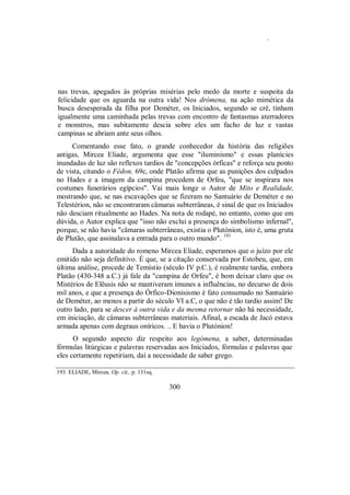 .
nas trevas, apegados às próprias misérias pelo medo da morte e suspeita da
felicidade que os aguarda na outra vida! Nos drómena, na ação mimética da
busca desesperada da filha por Deméter, os Iniciados, segundo se crê, tinham
igualmente uma caminhada pelas trevas com encontro de fantasmas aterradores
e monstros, mas subitamente descia sobre eles um facho de luz e vastas
campinas se abriam ante seus olhos.
Comentando esse fato, o grande conhecedor da história das religiões
antigas, Mircea Eliade, argumenta que esse "iluminismo" e essas planícies
inundadas de luz são reflexos tardios de "concepções órficas" e reforça seu ponto
de vista, citando o Fédon, 69c, onde Platão afirma que as punições dos culpados
no Hades e a imagem da campina procedem de Orfeu, "que se inspirara nos
costumes funerários egípcios". Vai mais longe o Autor de Mito e Realidade,
mostrando que, se nas escavações que se fizeram no Santuário de Deméter e no
Telestérion, não se encontraram câmaras subterrâneas, é sinal de que os Iniciados
não desciam ritualmente ao Hades. Na nota de rodapé, no entanto, como que em
dúvida, o Autor explica que "isso não exclui a presença do simbolismo infernal",
porque, se não havia "câmaras subterrâneas, existia o Plutónion, isto é, uma gruta
de Plutão, que assinalava a entrada para o outro mundo". 193
Dada a autoridade do romeno Mircea Eliade, esperamos que o juízo por ele
emitido não seja definitivo. É que, se a citação conservada por Estobeu, que, em
última análise, procede de Temístio (século IV p.C.), é realmente tardia, embora
Platão (430-348 a.C.) já fale da "campina de Orfeu", é bom deixar claro que os
Mistérios de Elêusis não se mantiveram imunes a influências, no decurso de dois
mil anos, e que a presença do Órfico-Dionisismo é fato consumado no Santuário
de Deméter, ao menos a partir do século VI a.C, o que não é tão tardio assim! De
outro lado, para se descer à outra vida e da mesma retornar não há necessidade,
em iniciação, de câmaras subterrâneas materiais. Afinal, a escada de Jacó estava
armada apenas com degraus oníricos. .. E havia o Plutónion!
O segundo aspecto diz respeito aos legómena, a saber, determinadas
fórmulas litúrgicas e palavras reservadas aos Iniciados, fórmulas e palavras que
eles certamente repetiriam, daí a necessidade de saber grego.
193. ELIADE, Mircea. Op. cit., p. 131sq.
300
 