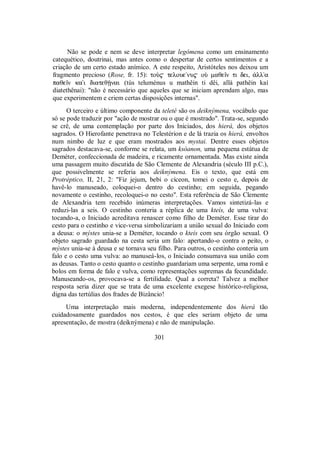 Não se pode e nem se deve interpretar legómena como um ensinamento
catequético, doutrinai, mas antes como o despertar de certos sentimentos e a
criação de um certo estado anímico. A este respeito, Aristóteles nos deixou um
fragmento precioso (Rose, fr. 15): toÝ$ teloue/nu$ oÝ maθeîn ti dei, ¢lla
paθeîn kai diateθÍnai (tùs teluménus u mathêin ti dêi, allà pathêin kaì
diatethênai): "não é necessário que aqueles que se iniciam aprendam algo, mas
que experimentem e criem certas disposições internas".
O terceiro e último componente da teleté são os deiknýmena, vocábulo que
só se pode traduzir por "ação de mostrar ou o que é mostrado". Trata-se, segundo
se crê, de uma contemplação por parte dos Iniciados, dos hierá, dos objetos
sagrados. O Hierofante penetrava no Telestérion e de lá trazia os hierá, envoltos
num nimbo de luz e que eram mostrados aos mystai. Dentre esses objetos
sagrados destacava-se, conforme se relata, um ksóanon, uma pequena estátua de
Deméter, confeccionada de madeira, e ricamente ornamentada. Mas existe ainda
uma passagem muito discutida de São Clemente de Alexandria (século III p.C.),
que possivelmente se referia aos deiknýmena. Eis o texto, que está em
Protréptico, II, 21, 2: "Fiz jejum, bebi o cíceon, tomei o cesto e, depois de
havê-lo manuseado, coloquei-o dentro do cestinho; em seguida, pegando
novamente o cestinho, recoloquei-o no cesto". Esta referência de São Clemente
de Alexandria tem recebido inúmeras interpretações. Vamos sintetizá-las e
reduzi-las a seis. O cestinho conteria a réplica de uma kteís, de uma vulva:
tocando-a, o Iniciado acreditava renascer como filho de Deméter. Esse tirar do
cesto para o cestinho e vice-versa simbolizariam a união sexual do Iniciado com
a deusa: o mýstes unia-se a Deméter, tocando o kteís com seu órgão sexual. O
objeto sagrado guardado na cesta seria um falo: apertando-o contra o peito, o
mýstes unia-se à deusa e se tornava seu filho. Para outros, o cestinho conteria um
falo e o cesto uma vulva: ao manuseá-los, o Iniciado consumava sua união com
as deusas. Tanto o cesto quanto o cestinho guardariam uma serpente, uma romã e
bolos em forma de falo e vulva, como representações supremas da fecundidade.
Manuseando-os, provocava-se a fertilidade. Qual a correta? Talvez a melhor
resposta seria dizer que se trata de uma excelente exegese histórico-religiosa,
digna das tertúlias dos frades de Bizâncio!
Uma interpretação mais moderna, independentemente dos hierá tão
cuidadosamente guardados nos cestos, é que eles seriam objeto de uma
apresentação, de mostra (deiknýmena) e não de manipulação.
301
 