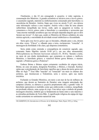Finalmente, o dia 22 era consagrado à epoptéia, à visão suprema, à
consumação dos Mistérios. A grande cerimônia se iniciava com o hieròs gámos,
o casamento sagrado, material ou simbolicamente consumado pelo hierofante e a
sacerdotisa de Deméter. Astério, bispo que viveu no século V p.C, nos deixou
uma informação valiosa a esse respeito. Astério volta a falar de uma câmara
subterrânea mergulhada nas trevas, onde, após se apagarem as tochas, se
consumava o hieròs gámos entre o hierofonte e a sacerdotisa e acrescenta que
"uma enorme multidão acreditava que sua salvação dependia daquilo que os dois
faziam nas trevas". É claro que, sendo os Mistérios de Elêusis solidários de uma
mística agrícola, a sacralidade da atividade sexual simbolizava a fecundidade.
Seria após esse hieròs gámos que os Iniciados, olhando para o céu, diziam
em altas vozes: "Chova" e, olhando para a terra, exclamavam: "conceba". A
mensagem da fertilidade é tão clara, que dispensa comentários.
Seria ainda como extensão e conseqüência do consórcio sagrado, que,
consoante Santo Hipólito (século II-III p.C.), em sua obra monumental,
Philosophúmena ou Omnium haereseum refutatio (V, 38-41), "durante a noite,
no meio de um clarão deslumbrante, que comemora os solenes e inefáveis
Mistérios, o hierofante gritava: a venerável Brimo gerou Brimos, o menino
sagrado: a Poderosa gerou o Poderoso".
Embora Brimo e Brimos sejam certamente vocábulos de origem trácia,
Brimo, no caso em pauta, designaria Perséfone, e Brimos, o Iniciado. Kerényi
opina que a proclamação do hierofante significa que a deusa da morte gerou um
filho no fogo.194
Esse filho "nascido" ou "renascido" em meio às chamas dos
archotes, que iluminavam o Telestérion, seria o mýstes, após sua morte
iniciática.
Fechando os Grandes Mistérios, em meio a um mar de luz de milhares de
archotes, que davam ao Santuário de Deméter uma imagem antecipada das
campinas celestes, se efetuava a epoptéia propriamente dita, a grande visão. O
hierofante apresentava à multidão como que embevecida e extática, mergulhada
em profundo silêncio, uma espiga de trigo. Este talvez seja o símbolo da grande
mensagem eleusínia, símbolo que se fundamenta no liame entre o seio materno e
as entranhas profundas da Terra-Mãe. A significação religiosa da espiga de trigo
reside certamente no sentimento natural de uma
194. KERÉNYI, Ch. Introduction à L'Essence de la Mythologie. Paris, Payot, 1953, p. 142sq.
302
 